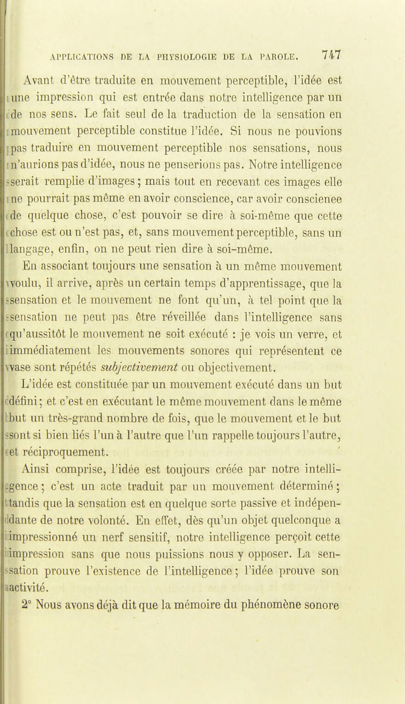 Avant d'être traduite en mouvement perceptible, l'idée est une impression qui est entrée dans notre intelligence par un lie nos sens. Le fait seul de la traduction de la sensation en mouvement perceptible constitue l'idée. Si nous ne pouvions [)as traduire en mouvement perceptible nos sensations, nous n'aurions pas d'idée, nous ne penserions pas. Notre intelligence serait remplie d'images ; mais tout en recevant ces images elle no pourrait pas même en avoir conscience, car avoir conscienee (le quelque chose, c'est pouvoir se dire à soi-même que cette rhose est ou n'est pas, et, sans mouvement perceptible, sans un ' ingage, enfin, on ne peut rien dire à soi-même. En associant toujours une sensation à un même mouvement voulu, il arrive, après un certain temps d'apprentissage, que la «sensation et le mouvement ne font qu'un, à tel point que la ^sensation ne peut pas être réveillée dans l'intelligence sans fqu'aussitôt le mouvement ne soit exécuté : je vois un verre, et i immédiatement les mouvements sonores qui représentent ce wase sont répétés subjectivement ou objectivement. L'idée est constituée par un mouvement exécuté dans un but {idéfini ; et c'est en exécutant le même mouvement dans le même Ibut un très-grand nombre de fois, que le mouvement et le but ssont si bien liés l'un à l'autre que l'un rappelle toujours l'autre, tet réciproquement. Ainsi comprise, l'idée est toujours créée par notre intelli- i:gence ; c'est un acte traduit par un mouvement déterminé ; ttandis que la sensation est en quelque sorte passive et indépen- lidante de notre volonté. En effet, dès qu'un objet quelconque a i impressionné un nerf sensitif, notre intelligence perçoit cette iiimpression sans que nous puissions nous y opposer. La sen- <sation prouve l'existence de l'intelligence ; l'idée prouve son aactivité. 2 Nous avons déjà dit que la mémoire du phénomène sonore