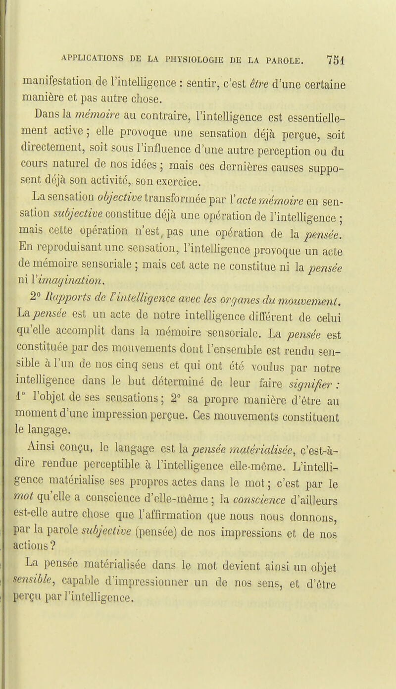 manifestation de l'intelligence : sentir, c'est être d'une certaine manière et pas autre chose. Dans la mémoire au contraire, l'intelligence est essentielle- ment active; elle provoque une sensation déjà perçue, soit directement, soit sous l'influence d'une autre perception ou du cours naturel de nos idées ; mais ces dernières causes suppo- sent déjà son activité,, son exercice. La sensation objective transformée par l'acte mémoire en sen- sation subjective constitue déjà une opération de l'intelligence ; mais cette opération n'est,, pas une opération de la pensée. En reproduisant une sensation, l'intelligence provoque un acte de mémoire sensoriale ; mais cet acte ne constitue ni la pensée ni Vimagination. 2 Rapports de l'intelligence avec les organes du mouvement, lud. pensée est un acte de notre intelligence différent de celui qu'elle accomplit dans la mémoire sensoriale. La pensée est constituée par des mouvements dont l'ensemble est rendu sen- sible à l'un de nos cinq sens et qui ont été voulus par notre intelligence dans le but déterminé de leur faire signifier : r l'objet de ses sensations; 2° sa propre manière d'être au moment d'une impression perçue. Ces mouvements constituent le langage. Ainsi conçu, le langage est la pensée matérialisée, c'est-à- dire rendue perceptible à l'intelligence elle-même. L'intelli- gence matérialise ses propres actes dans le mot ; c'est par le mot qu'elle a conscience d'elle-même ; la conscience d'ailleurs est-elle autre chose que l'affirmation que nous nous donnons, par la parole subjective (pensée) de nos impressions et de nos actions ? La pensée matérialisée dans le mot devient ainsi un objet sensible, capable d'impressionner un de nos sens, et d'être perçu par l'intelligence.