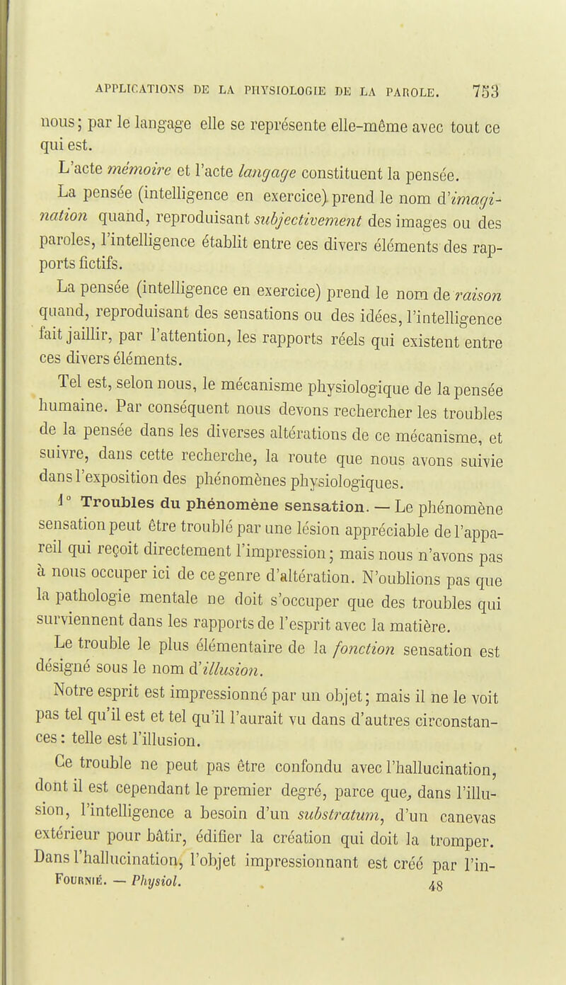 nous ; par le langage elle se représente elle-même avec tout ce qui est. L'acte mémoire et l'acte langage constituent la pensée. La pensée (intelligence en exercice) prend le nom à'imagi- nation quand, reproduisant subjectivement des images ou des paroles, l'intelligence établit entre ces divers éléments des rap- ports fictifs. La pensée (intelligence en exercice) prend le nom de raison quand, reproduisant des sensations ou des idées, l'intelligence fait jaillir, par l'attention, les rapports réels qui existent entre ces divers éléments. Tel est, selon nous, le mécanisme physiologique de la pensée humaine. Par conséquent nous devons rechercher les troubles de la pensée dans les diverses altérations de ce mécanisme, et suivre, dans cette recherche, la route que nous avons suivie dans l'exposition des phénomènes physiologiques. 1° Troubles du phénomène sensation. — Le phénomène sensation peut être troublé par une lésion appréciable de l'appa- reil qui reçoit directement l'impression; mais nous n'avons pas à nous occuper ici de ce genre d'altération. N'oublions pas que la pathologie mentale ne doit s'occuper que des troubles qui surviennent dans les rapports de l'esprit avec la matière. Le trouble le plus élémentaire de la fonction sensation est désigné sous le nom à'illusion. Notre esprit est impressionné par un objet; mais il ne le voit pas tel qu'il est et tel qu'il l'aurait vu dans d'autres circonstan- ces : telle est l'illusion. Ce trouble ne peut pas être confondu avec l'hallucination, dont il est cependant le premier degré, parce que, dans l'illu- sion, l'intelligence a besoin d'un suhstratum^ d'un canevas extérieur pour bâtir, édifier la création qui doit la tromper. Dans l'hallucination, l'objet impressionnant est créé par l'in- FouRNiÉ. — Physiol. . 4§