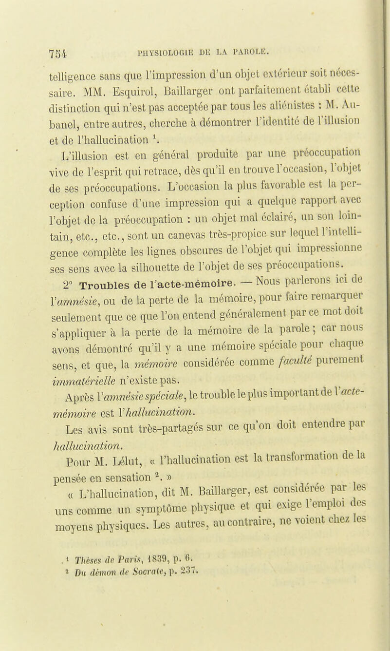 tclUgence sans que l'impression d'un objet extérieur soit néces- saire. MM. Esquirol, Baillarger ont parlaitement établi cette distinction qui n'est pas acceptée par tous les aliénistes : M. Au- banel, entre autres, cherche à démontrer l'identité de l'illusion et de l'hallucination \ L'illusion est en général produite par une préoccupation vive de l'esprit qui retrace, dès qu'il en trouve l'occasion, l'objet de ses préoccupations. L'occasion la plus favorable est la per- ception confuse d'une impression qui a quelque rapport avec l'objet de la préoccupation : un objet mal éclairé, un son lom- tain, etc., etc., sont un canevas très-propice sur lequel l'intelli- gence complète les lignes obscures de l'objet qui impressionne ses sens avec la silhouette de l'objet de ses préoccupations. 2° Troubles de racte-mémoire. — Nous parlerons ici de Vamnésie, ou de la perte de la mémoire, pour faire remarquer seulement que ce que l'on entend généralement par ce mot doit s'appliquer à la perte de la mémoire de la parole; car nous avons démontré qu'il y a une mémoire spéciale pour chaque sens, et que, la 7némoire considérée comme faculté purement mma^ene//e n'existe pas. Après Vam7iésie spéciale, le trouble le plus important de Vacte- mémoire est Y hallucination. Les avis sont très-partagés sur ce qu'on doit entendre par hallucination. Pour M. Lélut, « l'hallucination est la transformation de la pensée en sensation ^. » « L'hallucination, dit M. Baillarger, est considérée par les uns comme un symptôme physique et qui exige l'emploi des moyens physiques. Les autres, au contraire, ne voient chez les . 1 T/ièses rfc Vavis, 1839, p. 6. 2 Du rfcHion (/(' Socrale, p. 237.