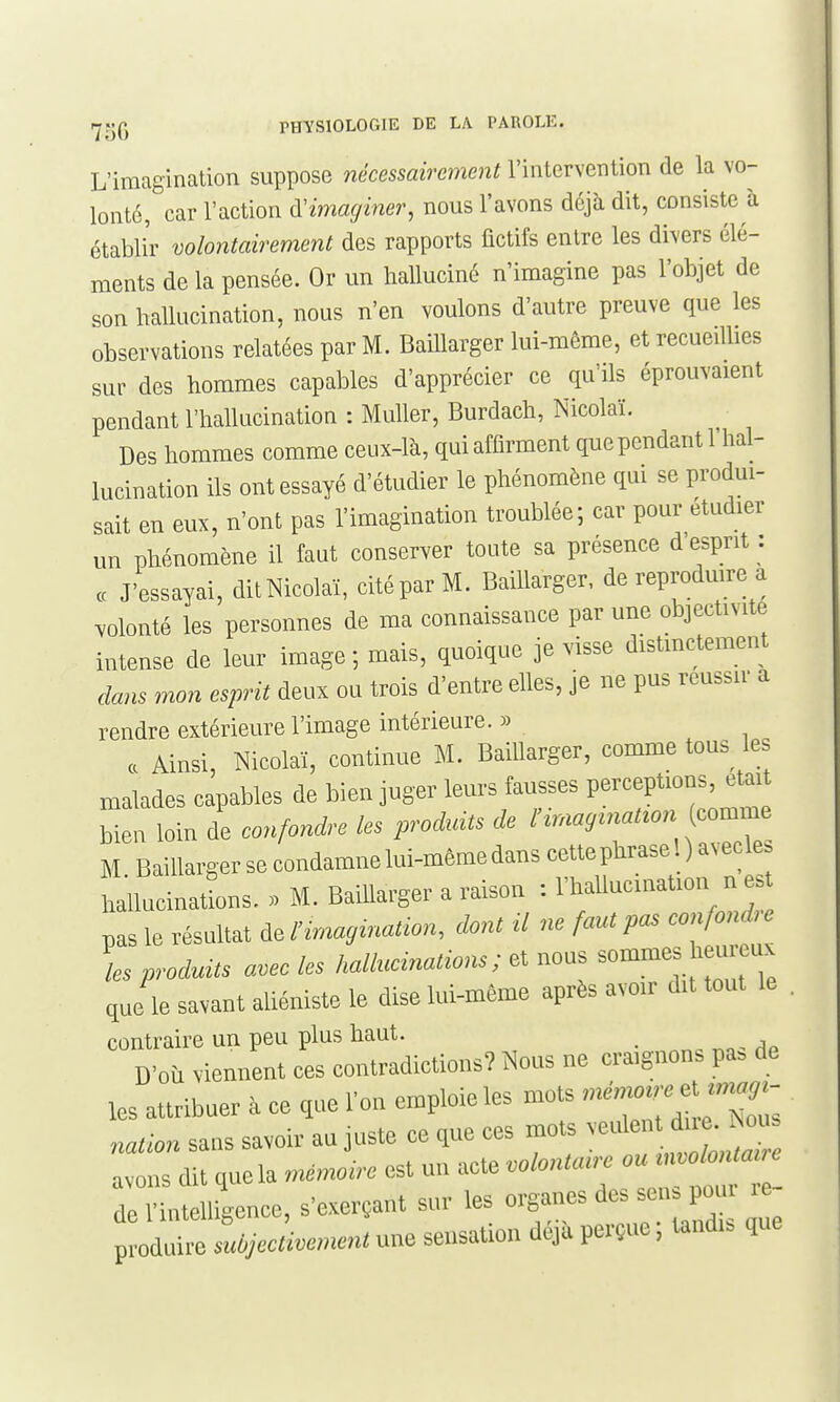 L'imagination suppose nécessairement l'intervention de la vo- lonté, car l'action d'imaginer, nous l'avons déjà dit, consiste à établir volontairement des rapports fictifs entre les divers élé- ments de la pensée. Or un halluciné n'imagine pas l'objet de son hallucination, nous n'en voulons d'autre preuve que les observations relatées par M. Baillarger lui-même, et recueiUies sur des hommes capables d'apprécier ce qu'ils éprouvaient pendant l'hallucination : Muller, Burdach, Nicolaï. Des hommes comme ceux-là, qui affirment quependantl hal- lucination ils ont essayé d'étudier le phénomène qui se produi- sait en eux, n'ont pas l'imagination troublée; car pour étudier un phénomène il faut conserver toute sa présence d'esprit : ce J'essayai, ditNicolaï, cité par M. Baillarger, de reproduire a volonté les personnes de ma connaissance par une objectivité intense de leur image ; mais, quoique je visse distinctement dans mon esprit deux ou trois d'entre elles, je ne pus roussir a rendre extérieure l'image intérieure. » a Ainsi, Nicolaï, continue M. Baillarger, comme tous les malades capables de bien juger leurs fausses perceptions, était Men loin de confondre les prod^ats de l'irnay^nat^on cor...e M Baillargersecondamnelui-mêmedanscettephraseDavecle. hallucinatLns. . M. Baillarger a raison : l'hallucination n es pas le résultat de A•ma^^na^^^n, dont il ne faut pas confonde les produùs avec les hallucinations; et nous sommes heureux que le savant aliéniste le dise lui-même après avoir dit tout le contraire un peu plus haut. _ D'où viennent ces contradictions? Nous ne craignons pa. de les attribuer à ce que l'on emploie les mots nation sans savoir au juste ce que ces mots -ule  avons dit quela mémoire est un acte volontaire ou -^c^^^ de l'intelligence, s'exerçant sur les organes des sen. poui le p odd^ :d,cc ivement une sensation déjà perçue ; tandis que