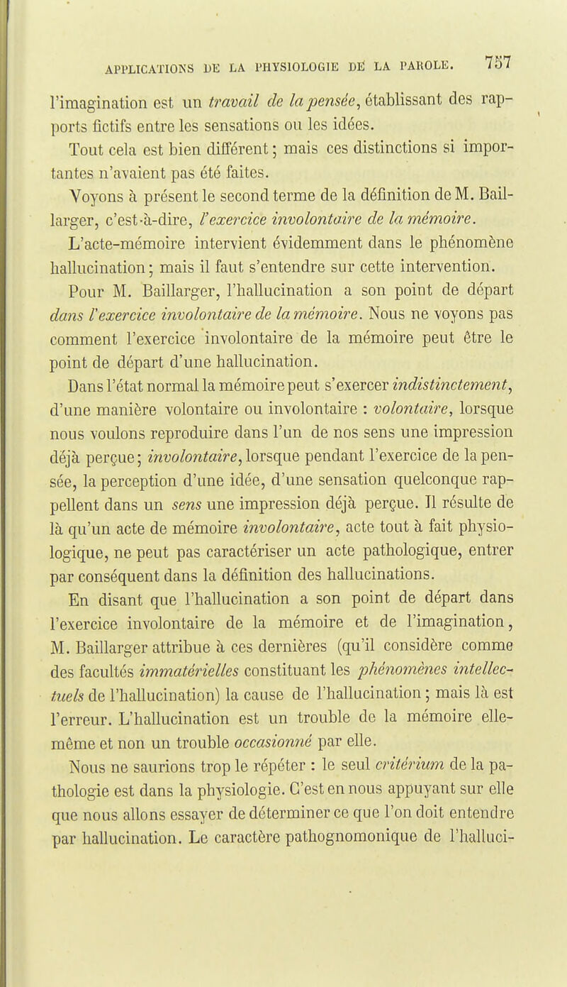 l'imagination est un travail de la pensée, établissant des rap- ports fictifs entre les sensations ou les idées. Tout cela est bien différent ; mais ces distinctions si impor- tantes n'avaient pas été faites. Voyons à présent le second terme de la définition de M. Bail- larger, c'est-à-dire, l'exercice involontaire de la mémoire. L'acte-mémoire intervient évidemment dans le phénomène hallucination; mais il faut s'entendre sur cette intervention. Pour M. Baillarger, l'hallucination a son point de départ dans rexercice involontaire de la mémoire. Nous ne voyons pas comment l'exercice involontaire de la mémoire peut être le point de départ d'une hallucination. Dans l'état normal la mémoire peut s'exercer indistinctement, d'une manière volontaire ou involontaire : volontaire, lorsque nous voulons reproduire dans l'un de nos sens une impression déjà perçue; involontaire, lorsque pendant l'exercice de la pen- sée, la perception d'une idée, d'une sensation quelconque rap- pellent dans un sens une impression déjà perçue. Il résulte de là qu'un acte de mémoire involontaire, acte tout à fait physio- logique, ne peut pas caractériser un acte pathologique, entrer par conséquent dans la définition des hallucinations. En disant que l'hallucination a son point de départ dans l'exercice involontaire de la mémoire et de l'imagination, M. Baillarger attribue à ces dernières (qu'il considère comme des facultés immatérielles constituant les phénomènes intellec- tuels de l'hallucination) la cause de l'hallucination ; mais là est l'erreur. L'hallucination est un trouble de la mémoire elle- même et non un trouble occasionné par elle. Nous ne saurions trop le répéter : le seul critérium de la pa- thologie est dans la physiologie. C'est en nous appuyant sur elle que nous allons essayer de déterminer ce que l'on doit entendre par hallucination. Le caractère pathognomonique de l'halluci-