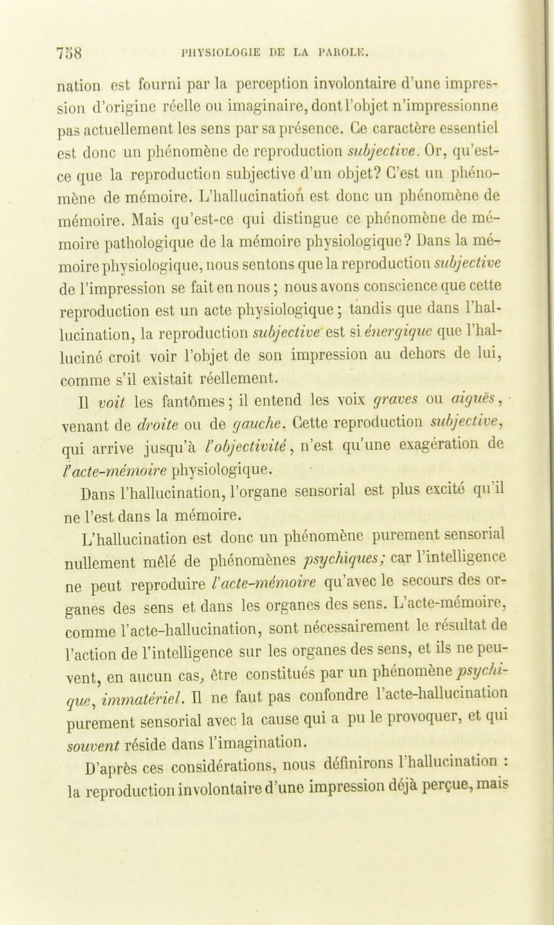 nation est fourni par la perception involontaire d'une impres- sion d'origine réelle ou imaginaire, dont l'objet n'impressionne pas actuellement les sens par sa présence. Ce caractère essentiel est donc un phénomène de reproduction subjective. Or, qu'est- ce que la reproduction subjective d'un objet? C'est un phéno- mène de mémoire. L'hallucination est donc un phénomène de mémoire. Mais qu'est-ce qui distingue ce phénomène de mé- moire pathologique de la mémoire physiologique? Dans la mé- moire physiologique, nous sentons que la reproduction subjective de l'impression se fait en nous ; nous avons conscience que cette reproduction est un acte physiologique ; tandis que dans l'hal- lucination, la reproduction subjective est si éiiergique que l'hal- luciné croit voir l'objet de son impression au dehors de lui, comme s'il existait réellement. Il voit les fantômes ; il entend les voix graves ou aigîiës, venant de droite ou de gauche. Cette reproduction subjective, qui arrive jusqu'à l'objectivité, n'est qu'une exagération de l'acte-mémoire physiologique. Dans l'hallucination, l'organe sensorial est plus excité qu'il ne l'est dans la mémoire. L'hallucination est donc un phénomène purement sensorial nullement mêlé de phénomènes psychiques; car l'intelligence ne peut reproduire racte-mémoire qu'avec le secours des or- ganes des sens et dans les organes des sens. L'acte-mémoire, comme Vacte-hallucination, sont nécessairement le résultat de l'action de l'intelUgence sur les organes des sens, et ils ne peu- vent, en aucun cas, être constitués par un phénomène ;j5yc/«- que, immatériel. Il ne faut pas confondre l'acte-hallucination purement sensorial avec la cause qui a pu le provoquer, et qui souvent réside dans l'imagination. D'après ces considérations, nous définirons l'hallucination : la reproduction involontaire d'une impression déjà perçue, mais