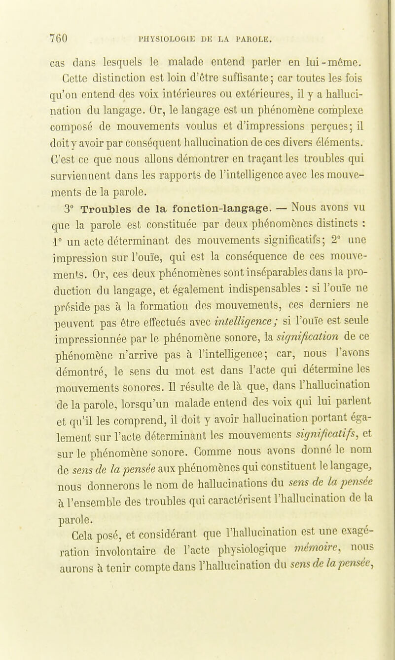 cas dans lesquels le malade entend parler en lui-même. Cette distinction est loin d'être suffisante; car toutes les fois qu'on entend des voix intérieures ou extérieures, il y a halluci- nation du langage. Or, le langage est un phénomène cornplexe composé de mouvements voulus et d'impressions perçues; il doit y avoir par conséquent hallucination de ces divers éléments. C'est ce que nous allons démontrer en traçant les troubles qui surviennent dans les rapports de l'intelligence avec les mouve- ments de la parole. 3° Troubles de la fonction-langage. — Nous avons vu que la parole est constituée par deux phénomènes distincts : i un acte déterminant des mouvements significatifs; 2° une impression sur l'ouïe, qui est la conséquence de ces mouve- ments. Or, ces deux phénomènes sont inséparables dans la pro- duction du langage, et également indispensables : si l'ouïe ne préside pas à la formation des mouvements, ces derniers ne peuvent pas être effectués avec intelligence; si l'ouïe est seule impressionnée par le phénomène sonore, la signification de ce phénomène n'arrive pas à l'intelligence; car, nous l'avons démontré, le sens du mot est dans l'acte qui détermine les mouvements sonores. Il résulte de là que, dans l'hallucination de la parole, lorsqu'un malade entend des voix qui lui parlent et qu'il les comprend, il doit y avoir hallucination portant éga- lement sur l'acte déterminant les mouvements significatifs, et sur le phénomène sonore. Comme nous avons donné le nom de sens de la pensée aux phénomènes qui constituent le langage, nous donnerons le nom de hallucinations du sens de la pe7isée à l'ensemble des troubles qui caractérisent l'hallucination de la parole. Cela posé, et considérant que l'hallucination est une exagé- ration involontaire de l'acte physiologique i?iémoire, nous aurons à tenir compte dans l'hallucination du se?is de lapemée,