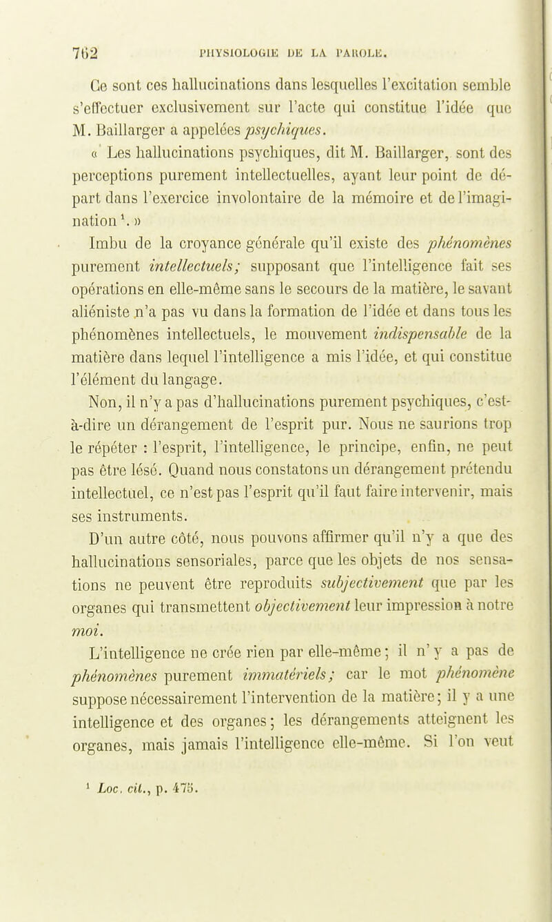 Ce sont ces hallucinations dans lesquelles l'excitation semble s'effectuer exclusivement sur l'acte qui constitue l'idée que M. Baillarger a SL^i^ielées psychiques. o' Les hallucinations psychiques, dit M, Baillarger, sont des perceptions purement intellectuelles, ayant leur point de dé- part dans l'exercice involontaire de la mémoire et de l'imagi- nation ^ » Imbu de la croyance générale qu'il existe des phénomènes purement intellectuels; supposant que l'intelligence fait ses opérations en elle-même sans le secours de la matière, le savant aliéniste n'a pas vu dans la formation de l'idée et dans tous les phénomènes intellectuels, le mouvement indispensable de la matière dans lequel l'intelligence a mis l'idée, et qui constitue l'élément du langage. Non, il n'y a pas d'hallucinations purement psychiques, c'est- à-dire un dérangement de l'esprit pur. Nous ne saurions trop le répéter : l'esprit, l'intelligence, le principe, enfin, ne peut pas être lésé. Quand nous constatons un dérangement prétendu intellectuel, ce n'est pas l'esprit qu'il faut faire intervenir, mais ses instruments. D'un autre côté, nous pouvons affirmer qu'il n'y a que des hallucinations sensoriales, parce que les objets de nos sensa- tions ne peuvent être reproduits subjectivement que par les organes qui transmettent objectivement leur impression à notre moi. L'intelhgence ne crée rien par elle-même ; il n' y a pas de phénomènes purement immatériels; car le mot phénomène suppose nécessairement l'intervention de la matière ; il y a une intelligence et des organes ; les dérangements atteignent les organes, mais jamais l'intelligence elle-même. Si l'on veut * Loc. cil., p. 475.