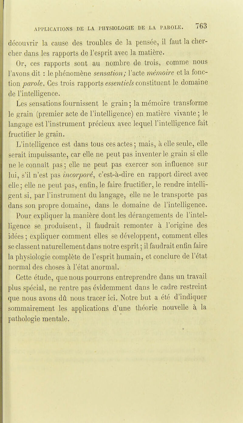 découvrir la cause des troubles de la pensée, il faut la cher- •'lier dans les rapports de l'esprit avec la matière. Or, ces rapports sont au nombre de trois, comme nous l'avons dit : le phénomène sensation; l'acte mémoire et la fonc- tion parole. Ces trois rapports essentiels constituent le domaine de l'intelligence. Les sensations fournissent le grain ; la mémoire transforme le grain (premier acte de l'intelligence) en matière vivante; le langage est l'instrument précieux avec lequel l'intelligence fait fructifier le grain. L'intelligence est dans tous ces actes; mais, à elle seule, elle serait impuissante, car elle ne peut pas inventorie grain si elle ne le connaît pas ; elle ne peut pas exercer son influence sur lui, s'il n'est pas incorjioré, c'est-à-dire en rapport direct avec elle ; elle ne peut pas, enfin, le faire fructifier, le rendre intelli- gent si, par l'instrument du langage, elle ne le transporte pas dans son propre domaine, dans le domaine de l'intelligence. Pour expliquer la manière dont les dérangements de l'intel- ligence se produisent, il faudrait remonter à l'origine des idées ; expliquer comment elles se développent, comment elles se classent naturellement dans notre esprit ; il faudrait enfin faire la physiologie complète de l'esprit humain, et conclure de l'état normal des choses à l'état anormal. Cette étude, que nous pourrons entreprendre dans un travail plus spécial, ne rentre pas évidemment dans le cadre restreint que nous avons dû nous tracer ici. Notre but a été d'indiquer sommairement les applications d'une théorie nouvelle à la pathologie mentale.