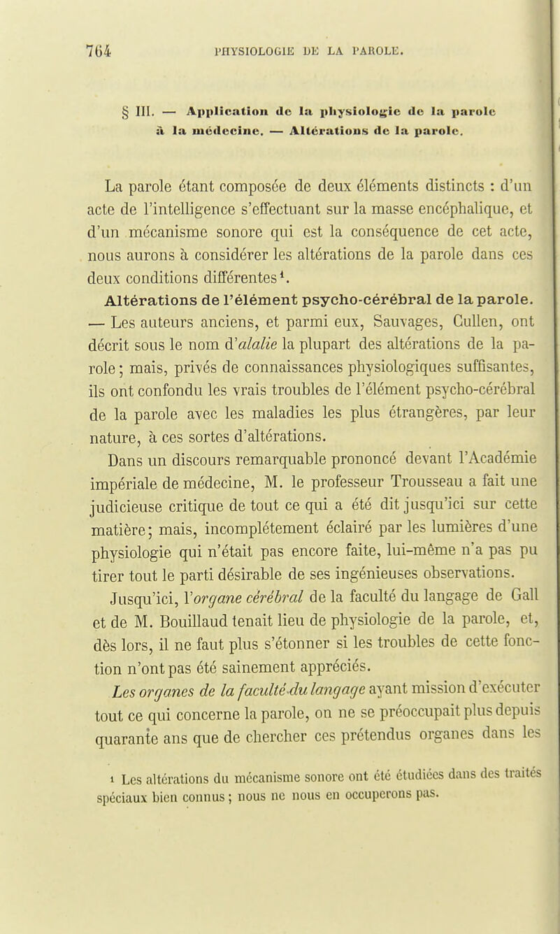 § III. — Application de la pIiysioIo{>;ie de la parole à la médecine. — Altérations de la parole. La parole étant composée de deux éléments distincts : d'un acte de l'intelligence s'effectuant sur la masse encéphalique, et d'un mécanisme sonore qui est la conséquence de cet acte, nous aurons à considérer les altérations de la parole dans ces deux conditions différentes ^ Altérations de l'élément psycho-cérébral de la parole. — Les auteurs anciens, et parmi eux. Sauvages, Gullen, ont décrit sous le nom à'alalie la plupart des altérations de la pa- role ; mais, privés de connaissances physiologiques suffisantes, ils ont confondu les vrais troubles de l'élément psycho-cérébral de la parole avec les maladies les plus étrangères, par leur nature, à ces sortes d'altérations. Dans un discours remarquable prononcé devant l'Académie impériale de médecine, M. le professeur Trousseau a fait une judicieuse critique de tout ce qui a été dit jusqu'ici sur cette matière ; mais, incomplètement éclairé par les lumières d'une physiologie qui n'était pas encore faite, lui-même n'a pas pu tirer tout le parti désirable de ses ingénieuses observations. Jusqu'ici, Vorgane cérébral de la faculté du langage de Gall et de M. Bouillaud tenait lieu de physiologie de la parole, et, dès lors, il ne faut plus s'étonner si les troubles de cette fonc- tion n'ont pas été sainement appréciés. Les organes de la faculté-du langage ayant mission d'exécuter tout ce qui concerne la parole, on ne se préoccupait plus depuis quarante ans que de chercher ces prétendus organes dans les 1 Les altérations du mécanisme sonore ont été étudiées dans des traités spéciaux bien connus ; nous ne nous en occuperons pas.