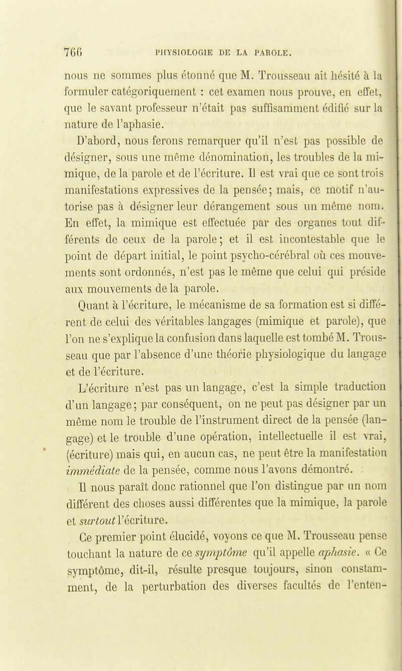 nous ne sommes plus étonné que M. Trousseau ait hésité à la formuler catégoriquement : cet examen nous prouve, en effet, que le savant professeur n'était pas suffisamment édifié sur la nature de l'aphasie. D'abord, nous ferons remarquer qu'il n'est pas possible de désigner, sous une même dénomination, les troubles de la mi- mique, de la parole et de l'écriture. Il est vrai que ce sont trois manifestations expressives de la pensée; mais, ce motif n'au- torise pas à désigner leur dérangement sous un même nom. En effet, la mimique est effectuée par des organes tout dif- férents de ceux de la parole ; et il est incontestable que le point de départ initial, le point psycho-cérébral où ces mouve- ments sont ordonnés, n'est pas le même que celui qui préside aux mouvements delà parole. Quant à l'écriture, le mécanisme de sa formation est si diffé- rent de celui des véritables langages (mimique et parole), que l'on ne s'explique la confusion dans laquelle est tombé M. Trous- seau que par l'absence d'une théorie physiologique du langage et de l'écriture. L'écriture n'est pas un langage, c'est la simple traduction d'un langage; par conséquent, on ne peut pas désigner par un même nom le trouble de l'instrument direct de la pensée (lan- gage) et le trouble d'une opération, intellectuelle il est vrai, (écriture) mais qui, en aucun cas, ne peut être la manifestation immédiate de la pensée, comme nous l'avons démontré. Il nous paraît donc rationnel que l'on distingue par un nom différent des choses aussi différentes que la mimique, la parole et surtoutYQcniwvQ. Ce premier point élucidé, voyons ce que M. Trousseau pense touchant la nature de ce symptôme qu'il appelle aphasie. « Ce symptôme, dit-il, résulte presque toujours, sinon constam- ment, de la perturbation des diverses facultés de l'enten-