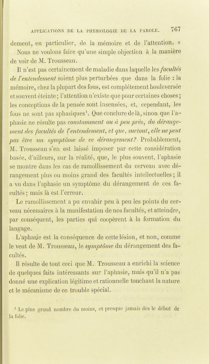 dément, en particulier, de la mémoire et de l'attention. » Nous ne voulons faire qu'une simple objection à la manière de voir de M. Trousseau. 11 n'est pas certainement de maladie dans laquelle les facultés de l'entendement soient plus perturbées que dans la folie : la mémoire, chez la plupart des fous, est complètement bouleversée et souvent éteinte ; l'attention n'existe que pour certaines choses ; les conceptions delà pensée sont insensées, et, cependant, les fous ne sont pas apliasiques\ Que conclure delà, sinon que l'a- phasie ne résulte pas constamment ou à peu près, du dérange- ment des facultés de V entendement^ et que, surtout, elle ne peut pas être im symptôme de ce dérangement? Probablement, M. Trousseau s'en est laissé imposer par cette considération basée, d'ailleurs, sur la réalité, que, le plus souvent, l'aphasie se montre dans les cas de ramollissement du cerveau avec dé- rangement plus ou moins grand des facultés intellectuelles ; il a vu dans l'aphasie un symptôme du dérangement de ces fa- cultés ; mais là est l'erreur. Le ramollissement a pu envahir peu à peu les points du cer- veau nécessaires à la manifestation de nos facultés, et atteindre, par conséquent, les parties qui coopèrent à la formation du langage. L'aphasie est la conséquence de cette lésion, et non, comme le veut de M. Trousseau, le symptôme du dérangement des fa- cultés. Il résulte de tout ceci que M. Trousseau a enrichi la science de quelques faits intéressants sur l'aphasie, mais qu'il n'a pas donné une explication légitime et rationnelle touchant la nature et le mécanisme de ce trouble spécial. ' Le plus grand nombre du moins, et presque jamais dès le début de la (blic.