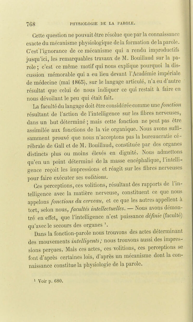 Cette question ne pouvait être résolue que par la connaissance exacte du mécanisme physiologique delà formation de la parole. C'est l'ignorance de ce mécanisme qui a rendu improductifs jusqu'ici, les remarquables travaux de M. Bouillaud sur la pa- role ; c'est ce même motif qui nous explique pourquoi la dis- cussion mémorable qui a eu lieu devant l'Académie impériale de médecine (mai 1865), sur le langage articulé, n'a eu d'autre résultat que celui de nous indiquer ce qui restait à faire en nous dévoilant le peu qui était fait. La faculté du langage doit être considérée comme une fonction résultant de l'action de l'intelligence sur les libres nerveuses, dans un but déterminé ; mais cette fonction ne peut pas être assimilée aux fonctions de la vie organique. Nous avons suffi- samment prouvé que nous n'acceptons pas la bureaucratie cé- rébrale de Gall et de M. Bouillaud, constituée par des organes distincts plus ou moins élevés en dignité. Nous admettons qu'en un point déterminé de la masse encéphalique, l'intelli- gence reçoit les impressions et réagit sur les fibres nerveuses pour faire exécuter ses volitions. Ces perceptions, ces volitions, résultant des rapports de l'in- telligence avec la matière nerveuse, constituent ce que nous appelons fonctions du cerveau, et ce que les autres appellent à tort, selon nous, facultés intellectuelles. — Nous avons démon- tré en effet, que l'intelligence n'est puissance définie (faculté) qu'avec le secours des organes \ Dans la fonction-parole nous trouvons des actes déterminant des mouvements intelligents; nous trouvons aussi des impres- sions perçues. Mais ces actes, ces volitions, ces perceptions se font d'après certaines lois, d'après un mécanisme dont la con- naissance constitue la physiologie de la parole. 1 Voir p. 080.
