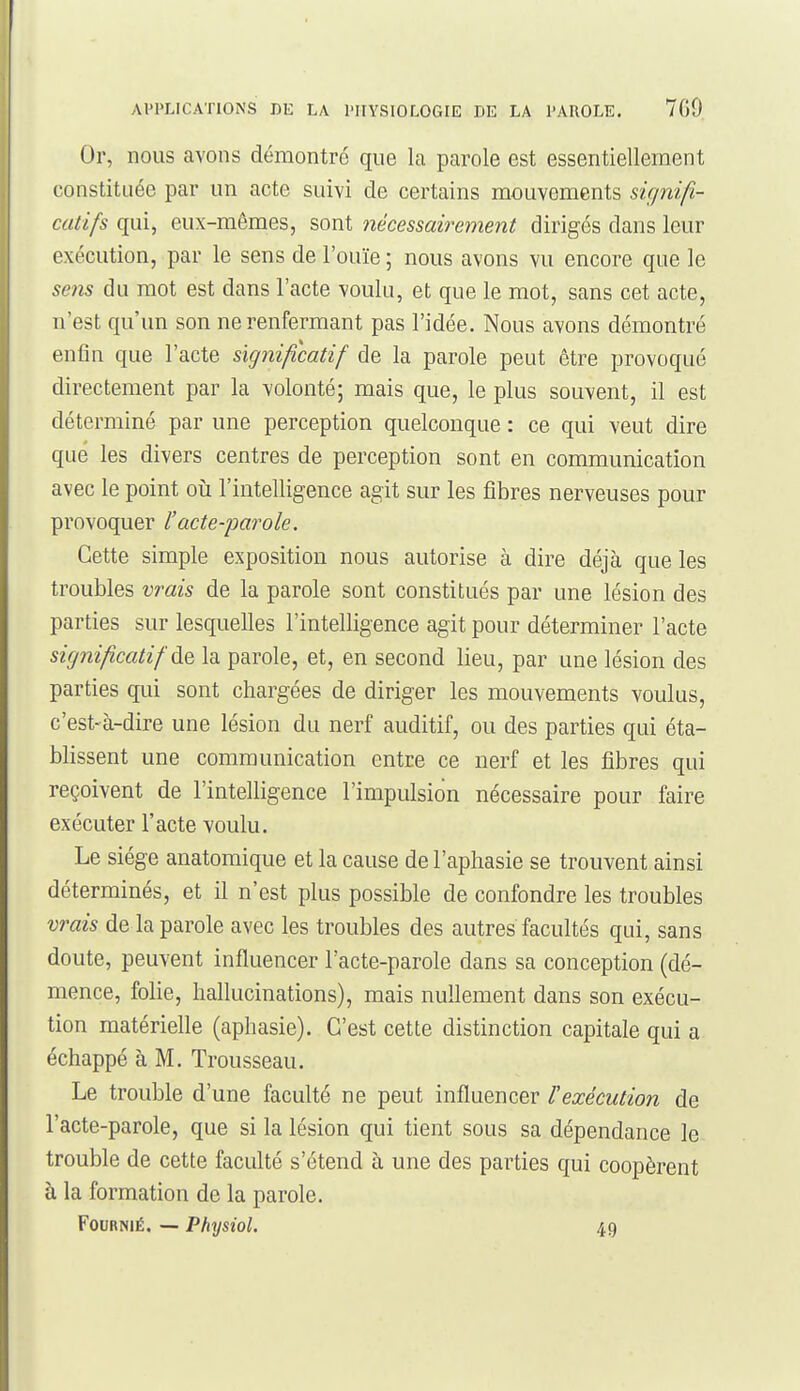 Or, nous avons démontré que la parole est essentiellement constituée par un acte suivi de certains mouvements signifi- catifs qui, eux-mêmes, sont nécessairement dirigés dans leur exécution, par le sens de l'ouïe ; nous avons vu encore que le sens du mot est dans l'acte voulu, et que le mot, sans cet acte, n'est qu'un son ne renfermant pas l'idée. Nous avons démontré enfin que l'acte significatif de la parole peut être provoqué directement par la volonté; mais que, le plus souvent, il est déterminé par une perception quelconque : ce qui veut dire que les divers centres de perception sont en communication avec le point oii l'intelligence agit sur les fibres nerveuses pour provoquer l'acte-parole. Cette simple exposition nous autorise à dire déjà que les troubles vrais de la parole sont constitués par une lésion des parties sur lesquelles l'intelligence agit pour déterminer l'acte significatif àQ la parole, et, en second lieu, par une lésion des parties qui sont chargées de diriger les mouvements voulus, c'est-à-dire une lésion du nerf auditif, ou des parties qui éta- blissent une communication entre ce nerf et les fibres qui reçoivent de l'intelligence l'impulsion nécessaire pour faire exécuter l'acte voulu. Le siège anatomique et la cause de l'aphasie se trouvent ainsi déterminés, et il n'est plus possible de confondre les troubles vrais de la parole avec les troubles des autres facultés qui, sans doute, peuvent influencer l'acte-parole dans sa conception (dé- mence, folie, hallucinations), mais nullement dans son exécu- tion matérielle (aphasie). C'est cette distinction capitale qui a échappé à M. Trousseau. Le trouble d'une faculté ne peut influencer l'exécution de l'acte-parole, que si la lésion qui tient sous sa dépendance le trouble de cette faculté s'étend à une des parties qui coopèrent à la formation de la parole. FouRNiÉ. — Physiol. 49