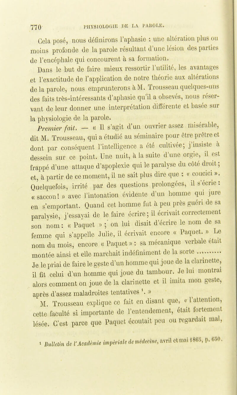 Gela posé, nous définirons l'aphasie : une altération plus ou moins profonde de la parole résultant d'une lésion des parties de l'encéphale qui concourent à sa formation. Dans le but de faire mieux ressortir l'utilité, les avantages et l'exactitude de l'application de notre théorie aux altérations de la parole, nous emprunterons à M. Trousseau quelques-uns des faits très-intéressants d'aphasie qu'il a obsevés, nous réser- vant de leur donner une interprétation différente et basée sur la physiologie de la parole. Premier fait. — « Il s'agit d'un ouvrier assez misérable, dit M. Trousseau, qui a étudié au séminaire pour être prêtre et dont par conséquent l'intelligence a été cultivée; j'insiste à dessein sur ce point. Une nuit, à la suite d'une orgie, il est frappé d'une attaque d'apoplexie qui le paralyse du côté droit ; et, à partir de ce moment, il ne sait plus dire que : coucici ». Quelquefois, irrité par des questions profongées, il s'écrie : «saccon! » avec l'intonation évidente d'un homme qui jure en s'emportant. Quand cet homme fut à peu près guéri de sa paralysie, j'essayai de le faire écrire ; il écrivait correctement son nom: « Paquet )> on lui disait d'écrire le nom de sa femme qui s'appelle Julie, il écrivait encore « Paquet. » Le nom du mois, encore « Paquet » : sa mécanique verbale était montée ainsi et elle marchait indéfiniment de la sorte Je le priai de faire le geste d'un homme qui joue de la clarinette, il fit celui d'un homme qui joue du tambour. Je lui montrai alors comment on joue de la clarinette et il imita mon geste, après d'assez maladroites tentatives \ » M Trousseau explique ce fait en disant que, l'attention, cette faculté si importante de l'entendement, était fortement lésée. C'est parce que Paquet écoutait peu ou regardait mal, i BuUolin de l'Académie impériale de médecine, avril cUmWm, p. m.