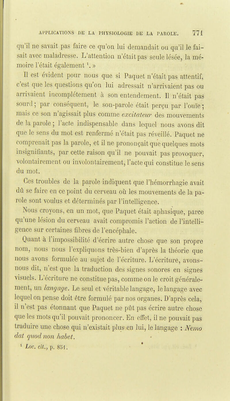 qu'il ne savait pas faire ce qu'on lui demandait ou qu'il le fai- sait avec maladresse. L'attention n'était pas seule lésée, la mé- moire l'était également \ » Il est évident pour nous que si Paquet n'était pas attentif, c'est que les questions qu'on lui adressait n'arrivaient pas ou arrivaient incomplètement à son entendement. Il n'était pas sourd ; par conséquent, le son-parole était perçu par l'ouïe • mais ce son n'agissait plus comme excitateur des mouvements de la parole ; l'acte indispensable dans lequel nous avons dit que le sens du mot est renfermé n'était pas réveillé. Paquet ne comprenait pas la parole, et il ne prononçait que quelques mots insignifiants, par cette raison qu'il ne pouvait pas provoquer, volontairement ou involontairement, l'acte qui constitue le sens du mot. Ces troubles de la parole indiquent que l'hémorrhagie avait dû se faire en ce point du cerveau où les mouvements de la pa- role sont voulus et déterminés par l'intelligence. Nous croyons, en un mot, que Paquet était aphasique, parce qu'une lésion du cerveau avait compromis l'action de l'intelli- gence sur certaines fibres de l'encéphale. Quant à l'impossibilité d'écrire autre chose que son propre nom, nous nous l'expliquons très-bien d'après la théorie que nous avons formulée au sujet de l'écriture. L'écriture, avons- nous dit, n'est que la traduction des sig'nes sonores en signes visuels. L'écriture ne constitue pas, comme on le croit générale- ment, un langage. Le seul et véritable langage, le langage avec lequel on pense doit être formulé par nos organes. D'après cela, il n'est pas étonnant que Paquet ne pût pas écrire autre chose que les mots qu'il pouvait prononcer. En effet, il ne pouvait pas traduire une chose qui n'existait plus en lui, le langage : Nemo dat quod non habet. * Loc. cit., p. 851. • *