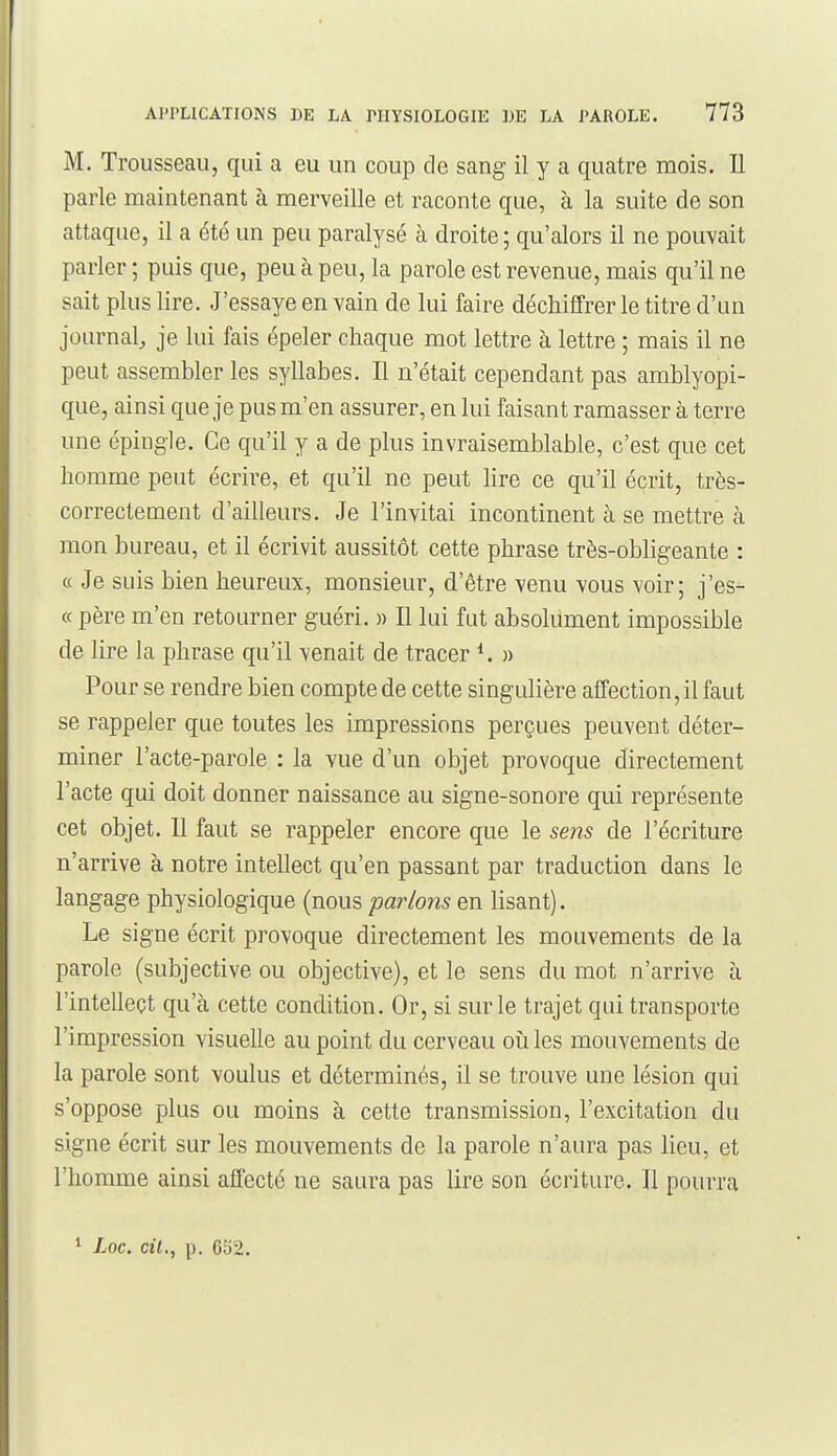 M. Trousseau, qui a eu un coup de sang il y a quatre mois. Il parle maintenant à merveille et raconte que, à la suite de son attaque, il a été un peu paralysé à droite ; qu'alors il ne pouvait parler ; puis que, peu à peu, la parole est revenue, mais qu'il ne sait plus lire. J'essaye en vain de lui faire déchiffrer le titre d'un journal, je lui fais épeler chaque mot lettre à lettre ; mais il ne peut assembler les syllabes. Il n'était cependant pas amblyopi- que, ainsi que je pus m'en assurer, en lui faisant ramasser à terre une épingle. Ce qu'il y a de plus invraisemblable, c'est que cet homme peut écrire, et qu'il ne peut lire ce qu'il écrit, très- correctement d'ailleurs. Je l'invitai incontinent à se mettre à mon bureau, et il écrivit aussitôt cette phrase très-obligeante : « Je suis bien heureux, monsieur, d'être venu vous voir; j'es- « père m'en retourner guéri. » Il lui fut absolument impossible de lire la phrase qu'il venait de tracer » Pour se rendre bien compte de cette singulière affection, il faut se rappeler que toutes les impressions perçues peuvent déter- miner l'acte-parole : la vue d'un objet provoque directement l'acte qui doit donner naissance au signe-sonore qui représente cet objet. 11 faut se rappeler encore que le sens de l'écriture n'arrive à notre intellect qu'en passant par traduction dans le langage physiologique (nous parlons en lisant). Le signe écrit provoque directement les mouvements de la parole (subjective ou objective), et le sens du mot n'arrive à l'intellect qu'à cette condition. Or, si sur le trajet qui transporte l'impression visuelle au point du cerveau où les mouvements de la parole sont voulus et déterminés, il se trouve une lésion qui s'oppose plus ou moins à cette transmission, l'excitation du signe écrit sur les mouvements de la parole n'aura pas lieu, et l'homme ainsi affecte ne saura pas lire son écriture. Il pourra