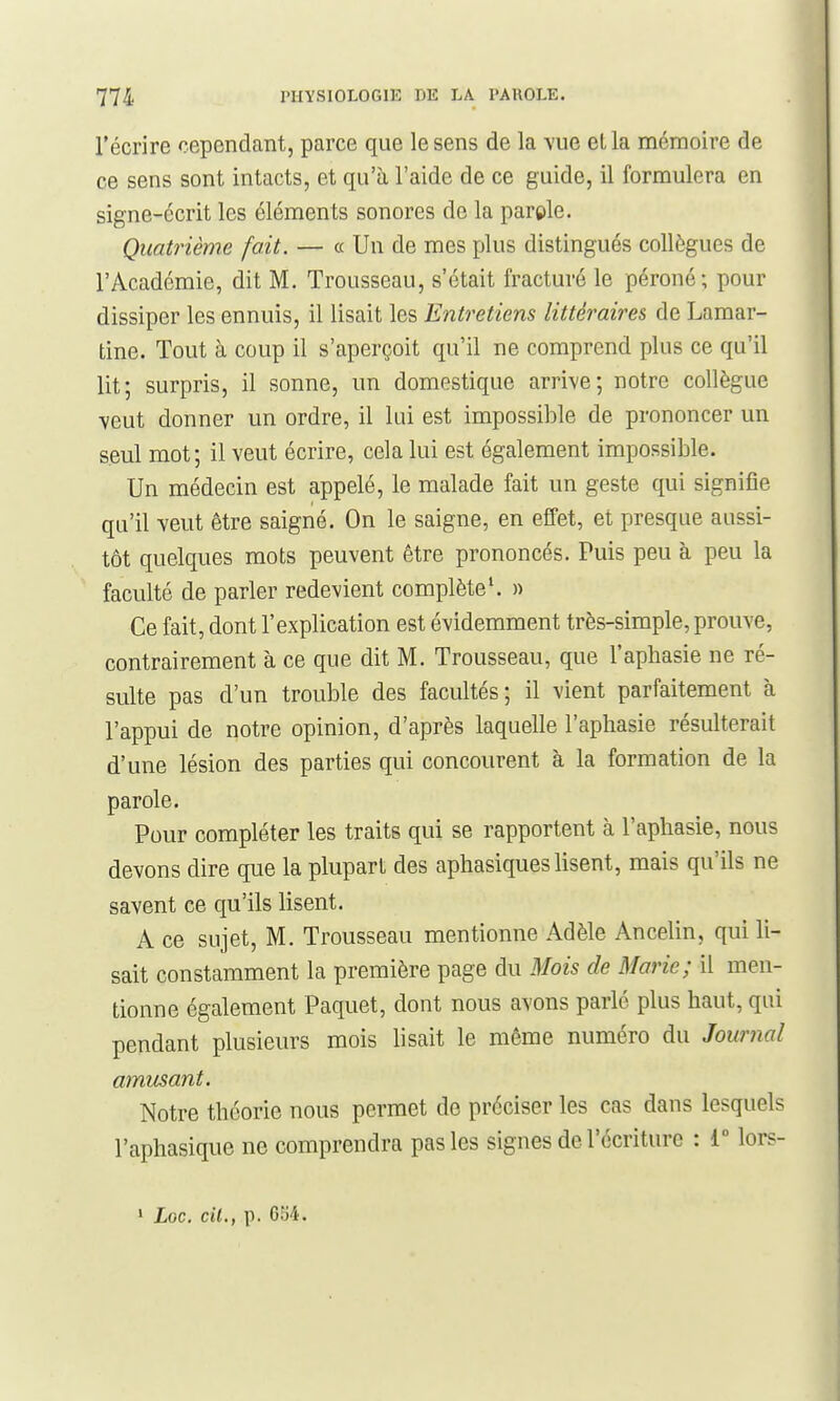 l'écrire cependant, parce que le sens de la vue ella mémoire de ce sens sont intacts, et qu'à l'aide de ce guide, il formulera en signe-écrit les éléments sonores de la parele. Quatrième fait. — a Un de mes plus distingués collègues de l'Académie, dit M. Trousseau, s'était fracturé le péroné; pour dissiper les ennuis, il lisait les Entretiens littéraires de Lamar- tine. Tout à coup il s'aperçoit qu'il ne comprend plus ce qu'il lit; surpris, il sonne, un domestique arrive; notre collègue veut donner un ordre, il lui est impossible de prononcer un seul mot; il veut écrire, cela lui est également impossible. Un médecin est appelé, le malade fait un geste qui signifie qu'il veut être saigné. On le saigne, en effet, et presque aussi- tôt quelques mots peuvent être prononcés. Puis peu à peu la faculté de parler redevient complète'. » Ce fait, dont l'explication est évidemment très-simple, prouve, contrairement à ce que dit M. Trousseau, que l'aphasie ne ré- sulte pas d'un trouble des facultés; il vient parfaitement à l'appui de notre opinion, d'après laquelle l'aphasie résulterait d'une lésion des parties qui concourent à la formation de la parole. Pour compléter les traits qui se rapportent à l'aphasie, nous devons dire que la plupart des aphasiques lisent, mais qu'ils ne savent ce qu'ils lisent. A ce sujet, M. Trousseau mentionne Adèle Ancelin, qui li- sait constamment la première page du Mois de Marie; il men- tionne également Paquet, dont nous avons parlé plus haut, qui pendant plusieurs mois lisait le même numéro du Journal amusant. Notre théorie nous permet de préciser les cas dans lesquels l'aphasique ne comprendra pas les signes de l'écriture : 1° lors-