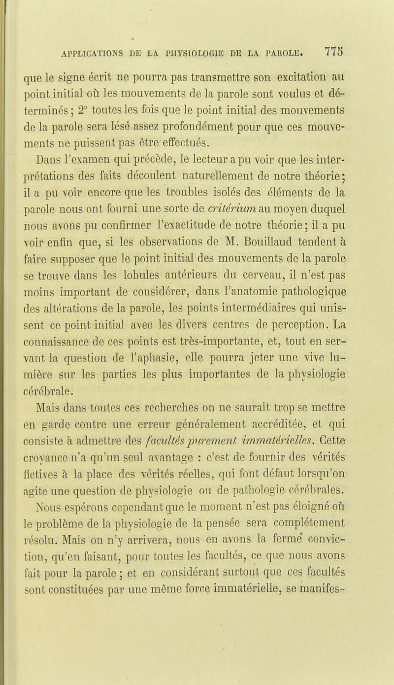 que le signe écrit ne pourra pas transmettre son excitation au point initial oii les mouvements de la parole sont voulus et dé- terminés ; 2° toutes les fois que le point initial des mouvements de la parole sera lésé assez profondément pour que ces mouve- ments ne puissent pas être effectués. Dans l'examen qui précède, le lecteur a pu voir que les inter- prétations des faits découlent naturellement de notre théorie; il a pu voir encore que les troubles isolés des éléments de la parole nous ont fourni une sorte de critérium au moyen duquel nous avons pu confirmer l'exactitude de notre théorie ; il a pu voir enfin que, si les observations de M. Bouillaud tendent à faire supposer que le point initial des mouvements de la parole se trouve dans les lobules antérieurs du cerveau, il n'est pas moins important de considérer, dans l'anatomie pathologique des altérations de la parole, les points intermédiaires qui unis- sent ce point initial avec les divers centres de perception. La connaissance de ces points est très-importante, et, tout en ser- vant la question de l'aphasie, elle pourra jeter une vive lu- mière sur les parties les plus importantes de la physiologie cérébrale. Mais dans toutes ces recherches on ne saurait trop se mettre en garde contre une erreur généralement accréditée, et qui consiste à admettre des facultés purement immatérielles. Cette croyance n'a qu'un seul avantage : c'est de fournir des vérités fictives à la place des vérités réelles, qui font défaut lorsqu'on agite une question de physiologie ou de pathologie cérébrales. Nous espérons cependant que le moment n'est pas éloigné oii le problème de la physiologie de la pensée sera complètement résolu. Mais on n'y arrivera, nous en avons la ferme convic- tion, qu'en faisant, pour toutes les facultés, ce que nous avons fait pour la parole ; et en considérant surtout que ces facultés sont constituées par une même force immatérielle, se manifes-