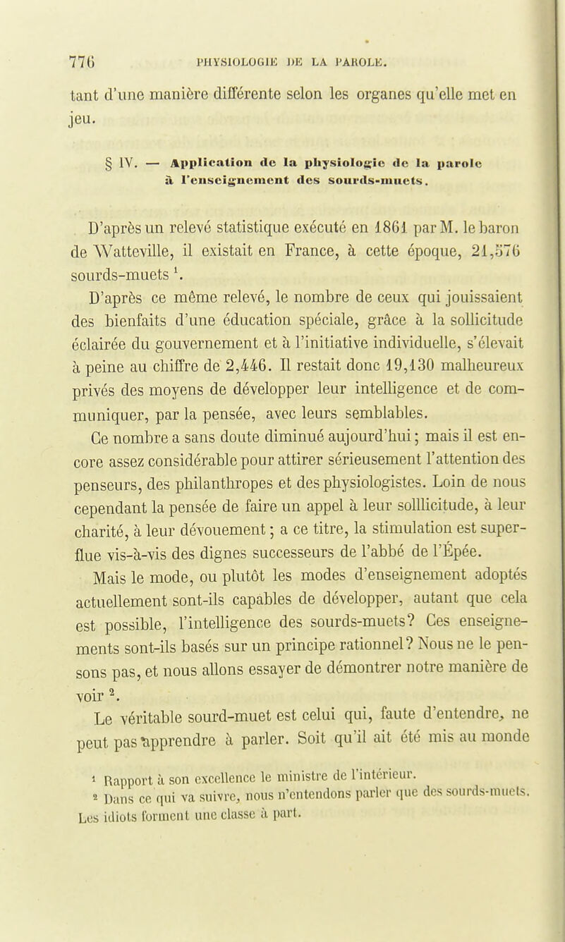 tant d'une manière différente selon les organes qu'elle met en jeu. § IV. — Application de la pkysioIog;ic de la parole à rcnscij^ucmcnt des sourds-muets. D'après un relevé statistique exécuté en 1861 par M. le baron de Watteville, il existait en France, à cette époque, 21,570 sourds-muets \ D'après ce même relevé, le nombre de ceux qui jouissaient des bienfaits d'une éducation spéciale, grâce à la sollicitude éclairée du gouvernement et à l'initiative individuelle, s'élevait à peine au chiffre de 2,446. Il restait donc 19,130 malheureux privés des moyens de développer leur intelligence et de com- muniquer, par la pensée, avec leurs semblables. Ce nombre a sans doute diminué aujourd'hui ; mais il est en- core assez considérable pour attirer sérieusement l'attention des penseurs, des philanthropes et des physiologistes. Loin de nous cependant la pensée de faire un appel à leur solllicitude, à leur charité, à leur dévouement ; a ce titre, la stimulation est super- flue vis-à-vis des dignes successeurs de l'abbé de l'Épée. Mais le mode, ou plutôt les modes d'enseignement adoptés actuellement sont-ils capables de développer, autant que cela est possible, l'intelligence des sourds-muets? Ces enseigne- ments sont-ils basés sur un principe rationnel? Nous ne le pen- sons pas, et nous allons essayer de démontrer notre manière de voir ^. Le véritable sourd-muet est celui qui, faute d'entendre, ne peut pas tipprendre à parler. Soit qu'il ait été rais au monde 1 Rapport à son excellence le ministre de l'intérieur. ^ Dans ce qui va suivre, nous n'entendons parler que des sourds-mucls. Les idiots forment une classe à part.