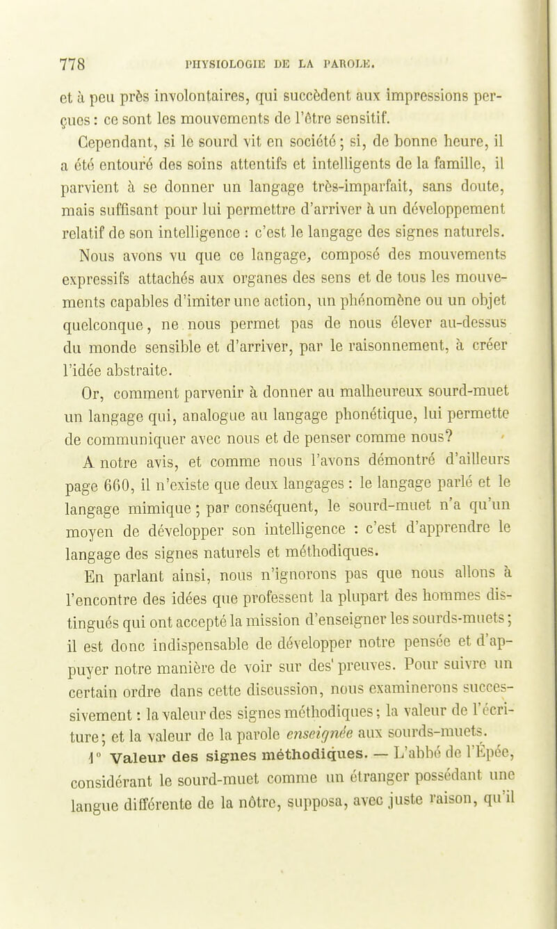 et à peu près involontaires, qui succèdent aux impressions per- çues : ce sont les mouvements de l'être sensitif. Cependant, si le sourd vit en société ; si, de bonne heure, il a été entouré des soins attentifs et intelligents de la famille, il parvient à se donner un langage très-imparfait, sans doute, mais suffisant pour lui permettre d'arriver à un développement relatif de son intelligence : c'est le langage des signes naturels. Nous avons vu que ce langage, composé des mouvements expressifs attachés aux organes des sens et de tous les mouve- ments capables d'imiter une action, un phénomène ou un objet quelconque, ne nous permet pas de nous élever au-dessus du monde sensible et d'arriver, par le raisonnement, à créer l'idée abstraite. Or, comment parvenir à donner au malheureux sourd-muet un langage qui, analogue au langage phonétique, lui permette de communiquer avec nous et de penser comme nous? A notre avis, et comme nous l'avons démontré d'ailleurs page 660, il n'existe que deux langages : le langage parlé et le langage mimique ; par conséquent, le sourd-muet n'a qu'un moyen de développer son intelligence : c'est d'apprendre le langage des signes naturels et méthodiques. En parlant ainsi, nous n'ignorons pas que nous allons à rencontre des idées que professent la plupart des hommes dis- tingués qui ont accepté la mission d'enseigner les sourds-muets ; il est donc indispensable de développer notre pensée et d'ap- puyer notre manière de voir sur des' preuves. Pour suivre un certain ordre dans cette discussion, nous examinerons succes- sivement : la valeur des signes méthodiques ; la valeur de l'écri- ture; et la valeur de la parole enseignée aux sourds-muets^. i Valeur des signes méthodiques. — L'abbé de l'Epée, considérant le sourd-muet comme un étranger possédant une langue différente de la nôtre, supposa, avec juste raison, qu'il
