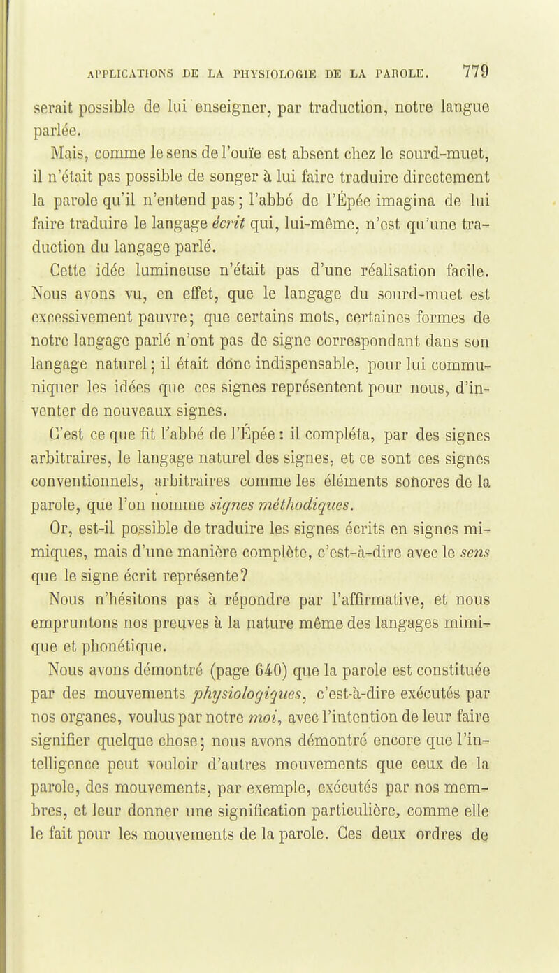serait possible de lui enseigner, par traduction, notre langue parlée. Mais, comme le sens de l'ouïe est absent chez le sourd-muet, il n'était pas possible de songer à lui faire traduire directement la parole qu'il n'entend pas ; l'abbé de l'Épée imagina de lui faire traduire le langage écrit qui, lui-même, n'est qu'une tra- duction du langage parlé. Cette idée lumineuse n'était pas d'une réalisation facile. Nous avons vu, en effet, que le langage du sourd-muet est excessivement pauvre; que certains mots, certaines formes de notre langage parlé n'ont pas de signe correspondant dans son langage naturel; il était donc indispensable, pour lui commu- niquer les idées que ces signes représentent pour nous, d'in- venter de nouveaux signes. C'est ce que fit Tabbé de l'Épée : il compléta, par des signes arbitraires, le langage naturel des signes, et ce sont ces signes conventionnels, arbitraires comme les éléments sonores de la parole, que l'on nomme signes méthodiques. Or, est-il possible de traduire les signes écrits en signes mi^ miques, mais d'une manière complète, c'est-à-dire avec le sens que le signe écrit représente? Nous n'hésitons pas à répondre par l'affirmative, et nous empruntons nos preuves à la nature même des langages mimi- que et phonétique. Nous avons démontré (page 640) que la parole est constituée par des mouvements physiologiques, c'est-à-dire exécutés par nos organes, voulus par notre moi, avec l'intention de leur faire signifier quelque chose; nous avons démontré encore que l'in- telligence peut vouloir d'autres mouvements que ceux de la parole, des mouvements, par exemple, exécutés par nos mem- bres, et leur donner une signification particulière, comme elle le fait pour les mouvements de la parole. Ces deux ordres de