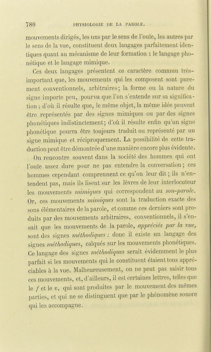 mouvements dirigés, les uns par le sens de l'ouïe, les autres par le sens de la vue, constituent deux langages parfaitement iden- tiques quant au mécanisme de leur formation : le langage pho- nétique et le langage mimique. Ces deux langages présentent ce caractère commun très- important que, les mouvements qui les composent sont pure- ment conventionnels, arbitraires; la forme ou la nature du signe importe peu, pourvu que l'on s'entende sur sa significa- tion ; d'oii il résulte que, le même objet, la même idée peuvent être représentés par des signes mimiques ou par des signes phonétiques indistinctement; d'où il résulte enfin qu'un signe phonétique pourra être toujours traduit ou représenté par un signe mimique et réciproquement. La possibilité de cette tra- duction peut être démontrée d'une manière encore plus évidente. On rencontre souvent dans la société des hommes qui ont l'ouïe assez dure pour ne pas entendre la conversation ; ces hommes cependant comprennent ce qu'on leur dit ; ils n'en- tendent pas, mais ils lisent sur les lèvres de leur interlocuteur les mouvements mimiques qui correspondent au son-parole. Oj, ces mouvements mimiques sont la traduction exacte des sons élémentaires de la parole, et comme ces derniers sont pro- duits par des mouvements arbitraires, conventionnels, il s'en- suit que les mouvements de la parole, appréciés par la vue, sont des signes méthodiques : donc il existe un langage des signes méthodiques, calqués sur les mouvements phonétiques. Ce langage des signes méthodiques serait évidemment le plus parfait si les mouvements qui le constituent étaient tous appré- ciables à la vue. Malheureusement, on ne peut pas saisir tous ces mouvements, et, d'ailleurs, il est certaines lettres, telles que le /etleu, qui sont produites par le mouvement des mômes parties, et qui ne se distinguent que par le phénomène sonore qui les accompagne.