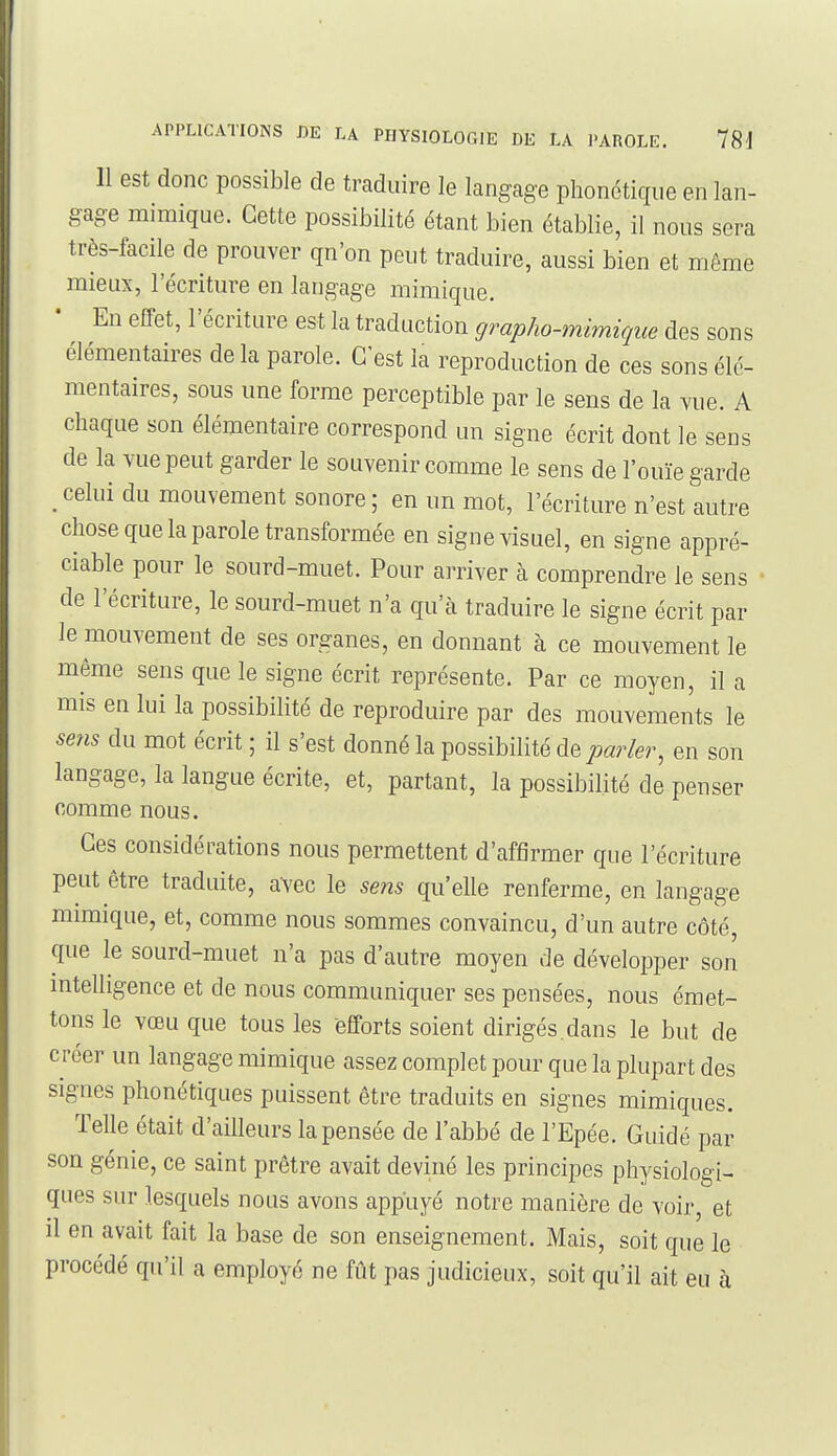 Il est donc possible de traduire le langage phonétique en lan- gage mimique. Cette possibilité étant bien établie, il nous sera très-facile de prouver qu'on peut traduire, aussi bien et même mieux, l'écriture en langage mimique. En effet, l'écriture est la traduction çjrapho-mimique des sons élémentaires de la parole. C'est la reproduction de ces sons élé- mentaires, sous une forme perceptible par le sens de la vue. A chaque son élémentaire correspond un signe écrit dont le sens de la vue peut garder le souvenir comme le sens de l'ouïe garde _ celui du mouvement sonore ; en un mot, l'écriture n'est autre chose que la parole transformée en signe visuel, en signe appré- ciable pour le sourd-muet. Pour arriver à comprendre le sens de l'écriture, le sourd-muet n'a qu'à traduire le signe écrit par le mouvement de ses organes, en donnant à ce mouvement le même sens que le signe écrit représente. Par ce moyen, il a mis en lui la possibilité de reproduire par des mouvements le sens du mot écrit ; il s'est donné la possibilité de parler, en son langage, la langue écrite, et, partant, la possibilité de penser comme nous. Ces considérations nous permettent d'affirmer que l'écriture peut être traduite, avec le sens qu'elle renferme, en langage mimique, et, comme nous sommes convaincu, d'un autre côté, que le sourd-muet n'a pas d'autre moyen de développer son mtelligence et de nous communiquer ses pensées, nous émet- tons le vœu que tous les efforts soient dirigés, dans le but de créer un langage mimique assez complet pour que la plupart des signes phonétiques puissent être traduits en signes mimiques. Telle était d'ailleurs la pensée de l'abbé de l'Epée. Guidé par son génie, ce saint prêtre avait deviné les principes physiologi- ques sur lesquels nous avons appuyé notre manière de voir, et il en avait fait la base de son enseignement. Mais, soit que le procédé qu'il a employé ne fût pas judicieux, soit qu'il ait eu à