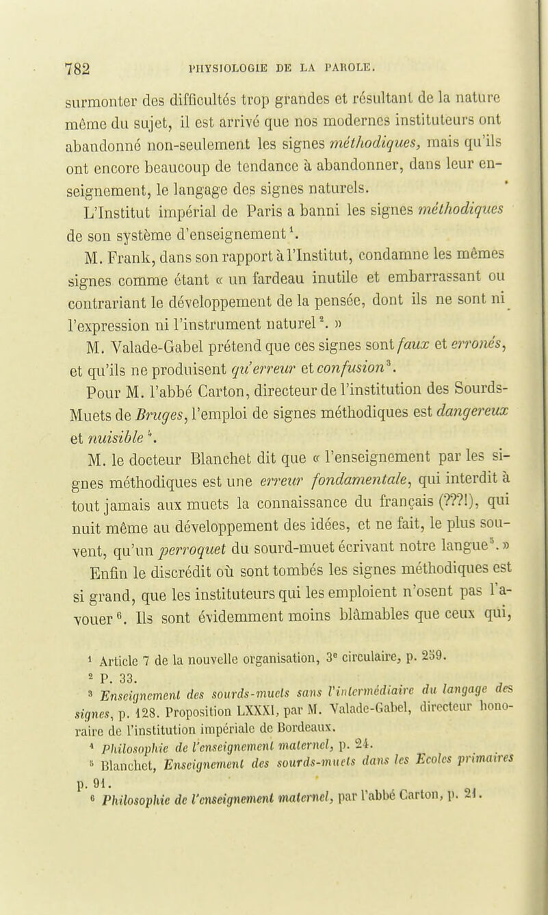 surmonter des difficultés trop grandes et résultant de la nature môme du sujet, il est arrivé que nos modernes instituteurs ont abandonné non-seulement les signes méthodiques, mais qu'ils ont encore beaucoup de tendance à abandonner, dans leur en- seignement, le langage des signes naturels. L'Institut impérial de Paris a banni les signes méthodiques de son système d'enseignement \ M. Frank, dans son rapport à l'Institut, condamne les mêmes signes comme étant « un fardeau inutile et embarrassant ou contrariant le développement de la pensée, dont ils ne sont ni_ l'expression ni l'instrument naturel ^ » M. Valade-Gabel prétend que ces signes miAfaux et erronés, et qu'ils ne produisent qu'erreur et confusion^. Pour M. l'abbé Carton, directeur de l'institution des Sourds- Muets de Bruges, l'emploi de signes méthodiques est dangereux et nuisible ^. M. le docteur Blanchet dit que cr l'enseignement par les si- gnes méthodiques est une erreur fondamentale, qui interdit à tout jamais aux muets la connaissance du français (???!), qui nuit même au développement des idées, et ne fait, le plus sou- vent, qu'un perroquet du sourd-muet écrivant notre langue^ » Enfin le discrédit où sont tombés les signes méthodiques est si grand, que les instituteurs qui les emploient n'osent pas l'a- vouer ^ Ils sont évidemment moins blâmables que ceux qui, * Article 7 de la nouvelle organisation, 3* circulaire, p. 2S9. 2 P. 33. 3 -Enseioncmenl des sourds-muds sans Vintermédiaire du langage des  Blanchcl, Enscignemenl des soiirds-mucls dans les Ecoles p. 91. Philosophie de l'enseignement malcrncl, par l'abbé Carton, p.
