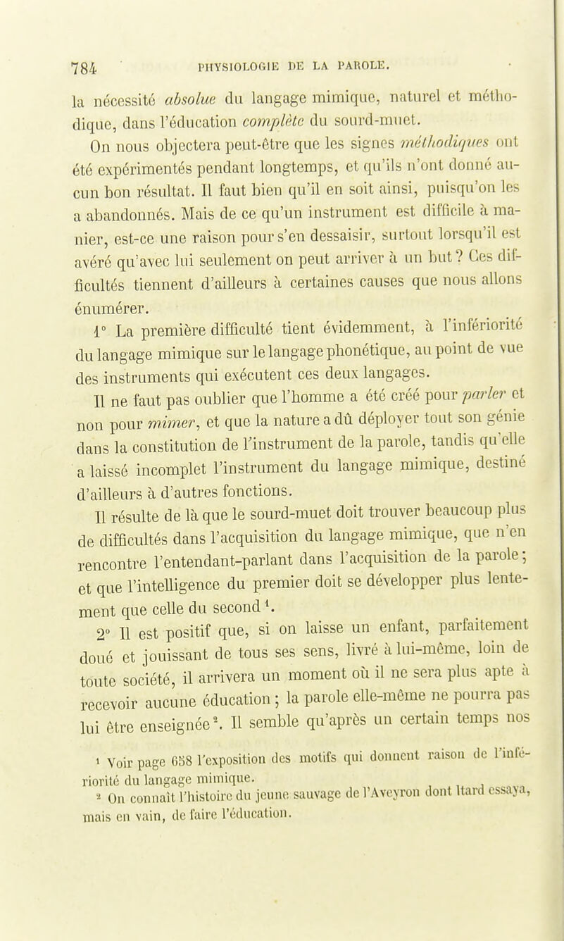 la nécessité absolue du langage mimique, naturel et métlio- dique, dans l'éducation complète du sourd-muet. On nous objectera peut-être que les signes méthodûp/es ont été expérimentés pendant longtemps, et qu'ils n'ont donné au- cun bon résultat. Il faut bien qu'il en soit ainsi, puisqu'on les a abandonnés. Mais de ce qu'un instrument est difficile à ma- nier, est-ce une raison pour s'en dessaisir, surtout lorsqu'il est avéré qu'avec lui seulement on peut arriver à un but ? Ces dif- ficultés tiennent d'ailleurs à certaines causes que nous allons énumérer. 1° La première difficulté tient évidemment, à l'infériorité du langage mimique sur le langage phonétique, au point de vue des instruments qui exécutent ces deux langages. 11 ne faut pas oublier que l'homme a été créé pour parle?^ et non pour mmier, et que la nature a dû déployer tout son génie dans la constitution de rinstrument de la parole, tandis qu'elle a laissé incomplet l'instrument du langage mimique, destiné d'ailleurs à d'autres fonctions. Il résulte de là que le sourd-muet doit trouver beaucoup plus de difficultés dans l'acquisition du langage mimique, que n'en rencontre l'entendant-parlant dans l'acquisition de la parole; et que l'intelligence du premier doit se développer plus lente- ment que celle du second 2 Il est positif que, si on laisse un enfant, parfaitement doué et jouissant de tous ses sens, livré à lui-même, loin de toute société, il arrivera un moment où il ne sera plus apte à recevoir aucune éducation ; la parole elle-même ne pourra pas lui être enseignée ^ Il semble qu'après un certain temps nos 1 Voir page 6b8 l'exposition des motifs qui donnent raison de l'infé- riorité du langage mimique. , j ^ On connaît l'histoire du jeune sauvage de l'AvejTon dont Uard essaja, mais en vain, de faire l'éducation.