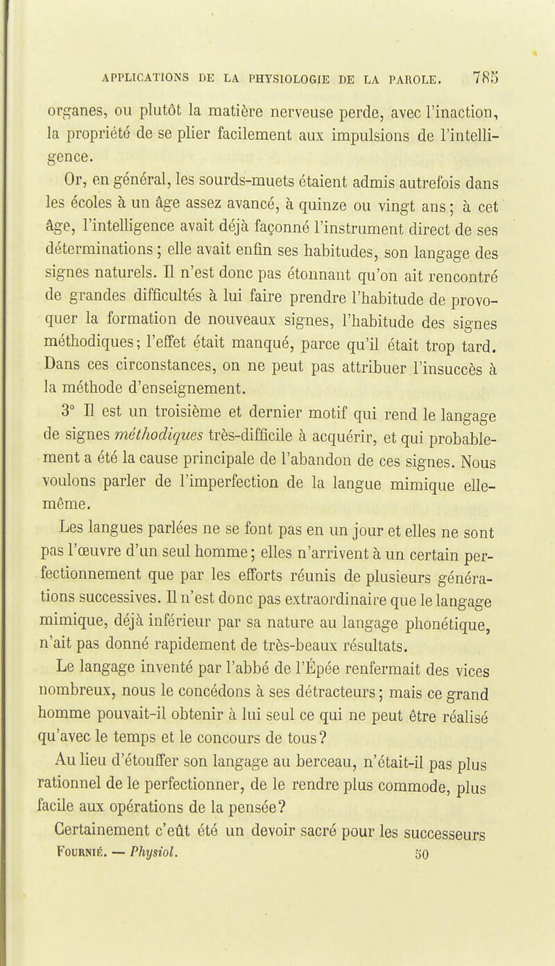 orf^anes, ou plutôt la matière nerveuse perde, avec l'inaction, la propriété de se plier facilement aux impulsions de l'intelli- gence. Or, en général, les sourds-muets étaient admis autrefois dans les écoles à un âge assez avancé, à quinze ou vingt ans ; à cet âge, l'intelligence avait déjà façonné l'instrument direct de ses déterminations ; elle avait enfin ses habitudes, son langage des signes naturels. Il n'est donc pas étonnant qu'on ait rencontré de grandes difficultés à lui faire prendre l'habitude de provo- quer la formation de nouveaux signes, l'habitude des signes méthodiques; l'effet était manqué, parce qu'il était trop tard. Dans ces circonstances, on ne peut pas attribuer l'insuccès à la méthode d'enseignement. 3° Il est un troisième et dernier motif qui rend le langage de signes méthodiques très-difficile à acquérir, et qui probable- ment a été la cause principale de l'abandon de ces signes. Nous voulons parler de l'imperfection de la langue mimique elle- même. Les langues parlées ne se font pas en un jour et elles ne sont pas l'œuvre d'un seul homme; elles n'arrivent à un certain per- fectionnement que par les efforts réunis de plusieurs généra- tions successives. Il n'est donc pas extraordinaire que le langage mimique, déjà inférieur par sa nature au langage phonétique, n'ait pas donné rapidement de très-beaux résultats. Le langage inventé par l'abbé de l'Épée renfermait des vices nombreux, nous le concédons à ses détracteurs ; mais ce grand homme pouvait-il obtenir à lui seul ce qui ne peut être réalisé qu'avec le temps et le concours de tous? Au lieu d'étouffer son langage au berceau, n'était-il pas plus rationnel de le perfectionner, de le rendre plus commode, plus facile aux opérations de la pensée? Certainement c'eût été un devoir sacré pour les successeurs Fournie. — Physiol. JJO