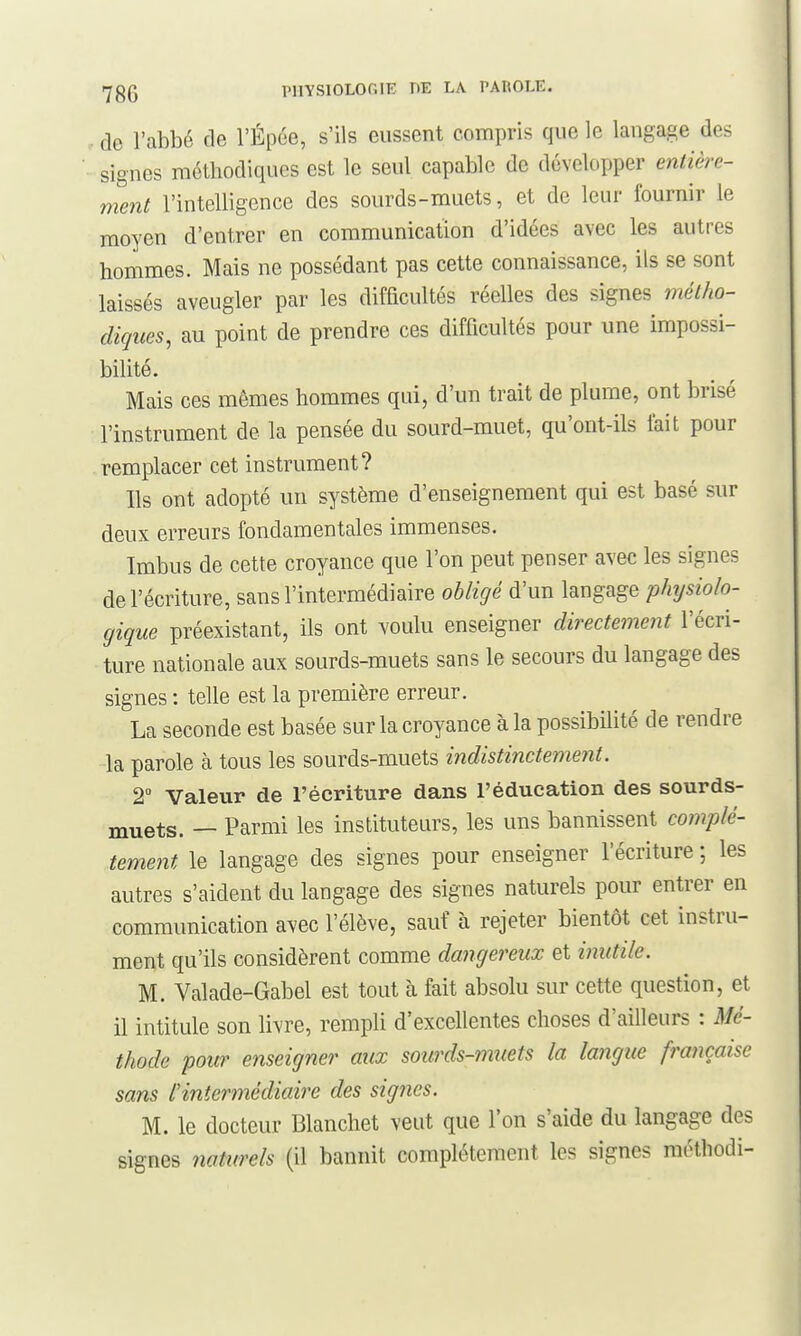 de l'abbé de l'Épée, s'ils eussent compris que le langage des signes méthodiques est le seul capable de développer entière- ment l'intelligence des sourds - muets, et de leur fournir le moyen d'entrer en communication d'idées avec les autres hommes. Mais ne possédant pas cette connaissance, ils se sont laissés aveugler par les difficultés réelles des signes métho- diques, au point de prendre ces difficultés pour une impossi- bilité. Mais ces mêmes hommes qui, d'un trait de plume, ont brisé l'instrument de la pensée du sourd-muet, qu'ont-ils l'ait pour remplacer cet instrument? Ils ont adopté un système d'enseignement qui est basé sur deux erreurs fondamentales immenses. Imbus de cette croyance que l'on peut penser avec les signes de l'écriture, sans l'intermédiaire obligé d'un langage physiolo- gique préexistant, ils ont voulu enseigner directement l'écri- ture nationale aux sourds-muets sans le secours du langage des signes : telle est la première erreur. La seconde est basée sur la croyance à la possibilité de rendre la parole à tous les sourds-muets indistinctement. 2 Valeur de l'écriture dans l'éducation des sourds- muets. — Parmi les instituteurs, les uns bannissent complè- tement le langage des signes pour enseigner l'écriture ; les autres s'aident du langage des signes naturels pour entrer en communication avec l'élève, sauf à rejeter bientôt cet instru- ment qu'ils considèrent comme dangereux et inutile. M. Valade-Gabel est tout à fait absolu sur cette question, et il intitule son livre, rempli d'excellentes choses d'ailleurs : Mé- thode pour enseigner aux sourds-muets la langue française sans f intermédiaire des signes. M. le docteur Blanchet veut que l'on s'aide du langage des signes naturels (il bannit complètement les signes méthodi-