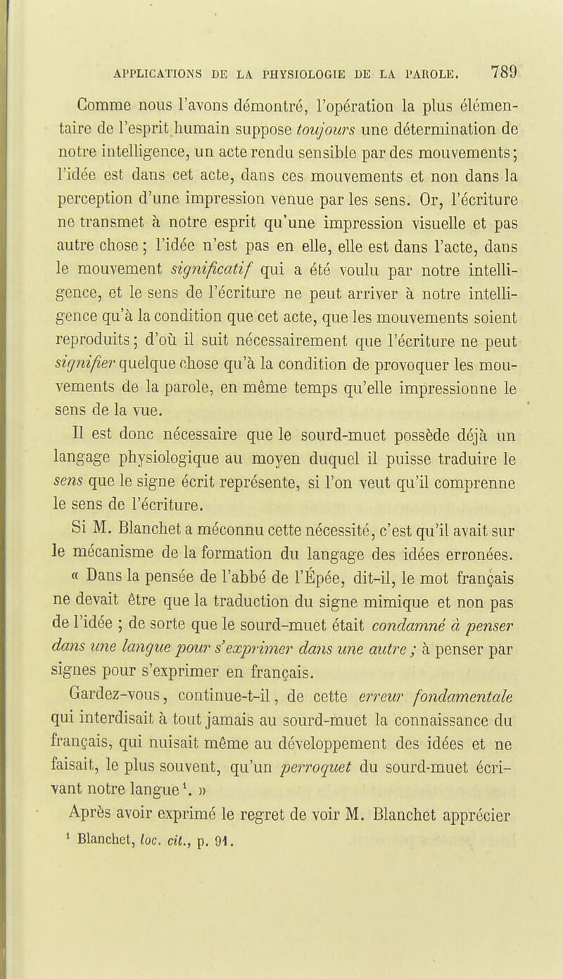 Comme nous l'avons démontré, l'opération la plus élémen- taire de l'esprit humain suppose toujours une détermination de notre intelligence, un acte rendu sensible par des mouvements; l'idée est dans cet acte, dans ces mouvements et non dans la perception d'une impression venue par les sens. Or, l'écriture ne transmet à notre esprit qu'une impression visuelle et pas autre chose ; l'idée n'est pas en elle, elle est dans l'acte, dans le mouvement significatif qui a été voulu par notre intelli- gence, et le sens de l'écriture ne peut arriver à notre intelli- gence qu'à la condition que cet acte, que les mouvements soient reproduits ; d'oiî il suit nécessairement que l'écriture ne peut signifier quelque chose qu'à la condition de provoquer les mou- vements de la parole, en même temps qu'elle impressionne le sens de la vue. Il est donc nécessaire que le sourd-muet possède déjà un langage physiologique au moyen duquel il puisse traduire le sens que le signe écrit représente, si l'on veut qu'il comprenne le sens de l'écriture. Si M. Blanchet a méconnu cette nécessité, c'est qu'il avait sur le mécanisme de la formation du langage des idées erronées. « Dans la pensée de l'abbé de l'Épée, dit-il, le mot français ne devait être que la traduction du signe mimique et non pas de l'idée ; de sorte que le sourd-muet était condamné à penser dans mie langue pour s'exprimer daiis une autre ; à penser par signes pour s'exprimer en français. Gardez-vous, continue-t-il, de cette erreur fondamentale qui interdisait à tout jamais au sourd-muet la connaissance du français, qui nuisait même au développement des idées et ne faisait, le plus souvent, qu'un perroquet du sourd-muet écri- vant notre langue \ » Après avoir exprimé le regret de voir M. Blanchet apprécier ' Blanchet, loc. cit., p. 91.