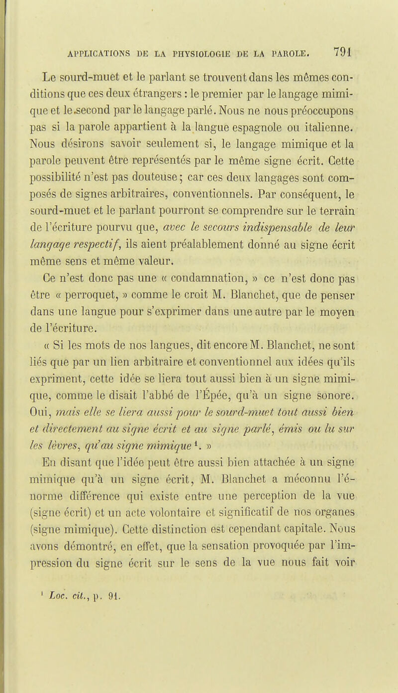 Le sourd-muet et le parlant se trouvent dans les mômes con- ditions que ces deux étrangers : le premier par le langage mimi- que et le second par le langage parlé. Nous ne nous préoccupons pas si la parole appartient à la langue espagnole ou italienne. Nous désirons savoir seulement si, le langage mimique et la parole peuvent être représentés par le même signe écrit. Cette possibilité n'est pas douteuse ; car ces deux langages sont com- posés de signes arbitraires, conventionnels. Par conséquent, le sourd-muet et le parlant pourront se comprendre sur le terrain de l'écriture pourvu que, avec le secours indispensable de leur langage respectif, ils aient préalablement donné au signe écrit même sens et même valeur. Ce n'est donc pas une « condamnation, » ce n'est donc pas être « perroquet, » comme le croit M. Blancliet, que de penser dans une langue pour s'exprimer dans une autre par le moyen de l'écriture. « Si les mots de nos langues, dit encore M. Blanchet, ne sont liés que par un lien arbitraire et conventionnel aux idées qu'ils expriment, cette idée se liera tout aussi bien à un signe mimi- que, comme le disait l'abbé de l'Épée, qu'à un signe sonore. Oui, mais elle se liera aussi pour le sourd-muet tout aussi bien et directement au signe écrit et au signe parlé^ émis ou lu sur les lèvres, qu'au signe mhnique^. » En disant que l'idée peut être aussi bien attachée à un signe mimique qu'à un signe écrit, M. Blanchet a méconnu l'é- norme différence qui existe entre une perception de la vue (signe écrit) et un acte volontaire et significatif de nos organes (signe mimique). Cette distinction est cependant capitale. Nous avons démontré, en effet, que la sensation provoquée par l'im- pression du signe écrit sur le sens de la vue nous fait voir