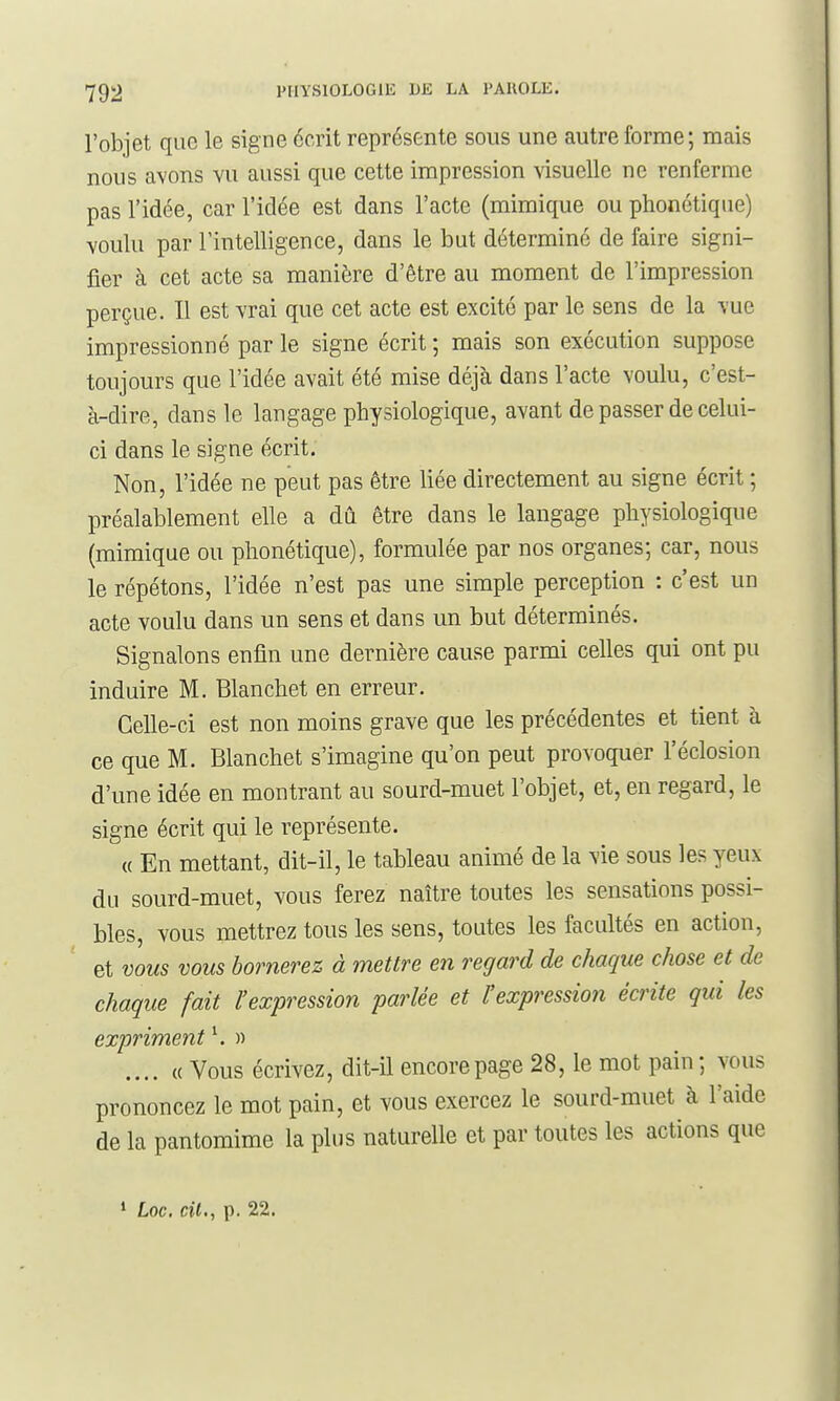 l'objet que le signe écrit représente sous une autre forme; mais nous avons vu aussi que cette impression visuelle ne renferme pas l'idée, car l'idée est dans l'acte (mimique ou phonétique) voulu par l'intelligence, dans le but déterminé de faire signi- fier à cet acte sa manière d'être au moment de l'impression perçue. Il est vrai que cet acte est excité par le sens de la vue impressionné par le signe écrit ; mais son exécution suppose toujours que l'idée avait été mise déjà dans l'acte voulu, c'est- à-dire, dans le langage physiologique, avant de passer de celui- ci dans le signe écrit. Non, l'idée ne peut pas être liée directement au signe écrit ; préalablement elle a dû être dans le langage physiologique (mimique ou phonétique), formulée par nos organes; car, nous le répétons, l'idée n'est pas une simple perception : c'est un acte voulu dans un sens et dans un but déterminés. Signalons enfin une dernière cause parmi celles qui ont pu induire M. Blanchet en erreur. Celle-ci est non moins grave que les précédentes et tient à ce que M. Blanchet s'imagine qu'on peut provoquer l'éclosion d'une idée en montrant au sourd-muet l'objet, et, en regard, le signe écrit qui le représente. « En mettant, dit-il, le tableau animé de la vie sous les yeux du sourd-muet, vous ferez naître toutes les sensations possi- bles, vous mettrez tous les sens, toutes les facultés en action, et vous vous bornerez à mettre en regard de chaque chose et de chaque fait l'expression parlée et l'expression écrite qui les expriment ^ » .... « Vous écrivez, dit-il encore page 28, le mot pain; vous prononcez le mot pain, et vous exercez le sourd-muet à l'aide de la pantomime la plus naturelle et par toutes les actions que