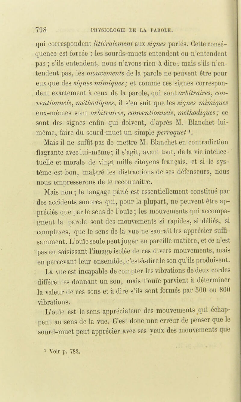 qui correspondent litléralement aux signes parlés. Cette consé- quence est forcée : les sourds-muets entendent ou n'entendent pas ; s'ils entendent, nous n'avons rien à dire; mais s'ils n'en- tendent pas, les mouvements de la parole ne peuvent être pour eux que des signes mimiques; et comme ces signes correspon- dent exactement à ceux de la parole, qui sont arbitraires^ con- ventionnels, méthodiques, il s'en suit que les signes mimiques eux-mêmes sont arbitraires, conventionnels, méthodiques; ce sont des signes enfin qui doivent, d'après M. Blanchet lui- même, faire du sourd-muet un simple perroquet ^ Mais il ne suffit pas de mettre M. Blanchet en contradiction flagrante avec lui-même ; il s'agit, avant tout, de la vie intellec- tuelle et morale de vingt miUe citoyens français, et si le sys- tème est bon, malgré les distractions de ses défenseurs, nous nous empresserons de le reconnaître. Mais non ; le langage parlé est essentiellement constitué par des accidents sonores qui, pour la plupart, ne peuvent être ap- préciés que parle sens de l'ouïe ; les mouvements qui accompa- gnent la parole sont des mouvements si rapides, si déliés, si complexes, que le sens de la vue ne saurait les apprécier suffi- samment. L'ouïe seule peut juger en pareille matière, et ce n'est ' pas en saisissant l'image isolée de ces divers mouvements, mais en percevant leur ensemble, c'est-k-direle son qu'ils produisent. La vue est incapable de compter les vibrations de deux cordes différentes donnant un son, mais l'ouïe parvient à déterminer la valeur de ces sons et à dire s'ils sont formés par SOO ou 800 vibrations. L'ouïe est le sens appréciateur des mouvements qui échap- pent au sens de la vue. C'est donc une erreur de penser que le sourd-muet peut apprécier avec ses yeux des mouvements que 1 Voir p. 782.
