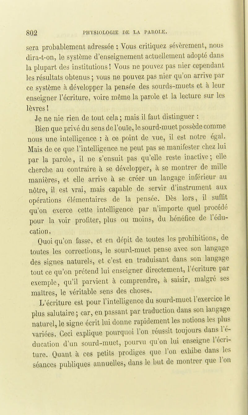 sera probablement adressée : Vous critiquez sévèrement, nous dira-t-on, le système d'enseignement actuellement adopté dans la plupart des institutions 1 Vous ne pouvez pas nier cependant les résultats obtenus ; vous ne pouvez pas nier qu'on arrive par ce système à développer la pensée des sourds-muets et à leur enseigner l'écriture, voire môme la parole et la lecture sur les lèvres ! Je ne nie rien de tout cela ; mais il faut distinguer : Bien que privé du sens de l'ouïe, le sourd-muet possède comme nous une intelligence : à ce point de vue, il est notre égal. Mais de ce que l'intelligence ne peut pas se manifester chez lui par la parole, il ne s'ensuit pas qu'elle reste inactive ; elle cherche au contraire à se développer, à se montrer de mille manières, et elle arrive à se créer un langage inférieur au nôtre, il est vrai, mais capable de servir d'instrument aux opérations élémentaires de la pensée. Dès lors, il suffit qu'on exerce cette intelligence par n'importe quel procédé pour la voir profiter, plus ou moins, du bénéfice de l'édu- cation . Quoi qu'on fasse, et en dépit de toutes les prohibitions, de toutes les corrections, le sourd-muet pense avec son langage des signes naturels, et c'est en traduisant dans son langage tout ce qu'on prétend lui enseigner directement, l'écriture par exemple, qu'il parvient à comprendre, à saisir, malgré ses maîtres, le véritable sens des choses. L'écriture est pour l'intelligence du sourd-muet l'exercice le plus salutaire ; car, en passant par traduction dans son langage naturel, le signe écrit lui donne rapidement les notions les plus variées. Ceci explique pourquoi l'on réussit toujours dans 1 e- ducation d'un sourd-muet, pourvu qu'on lui enseigne l'écri- ture. Quant à ces petits prodiges que l'on exhibe dans les séances publiques annuelles, dans le but de montrer que 1 on