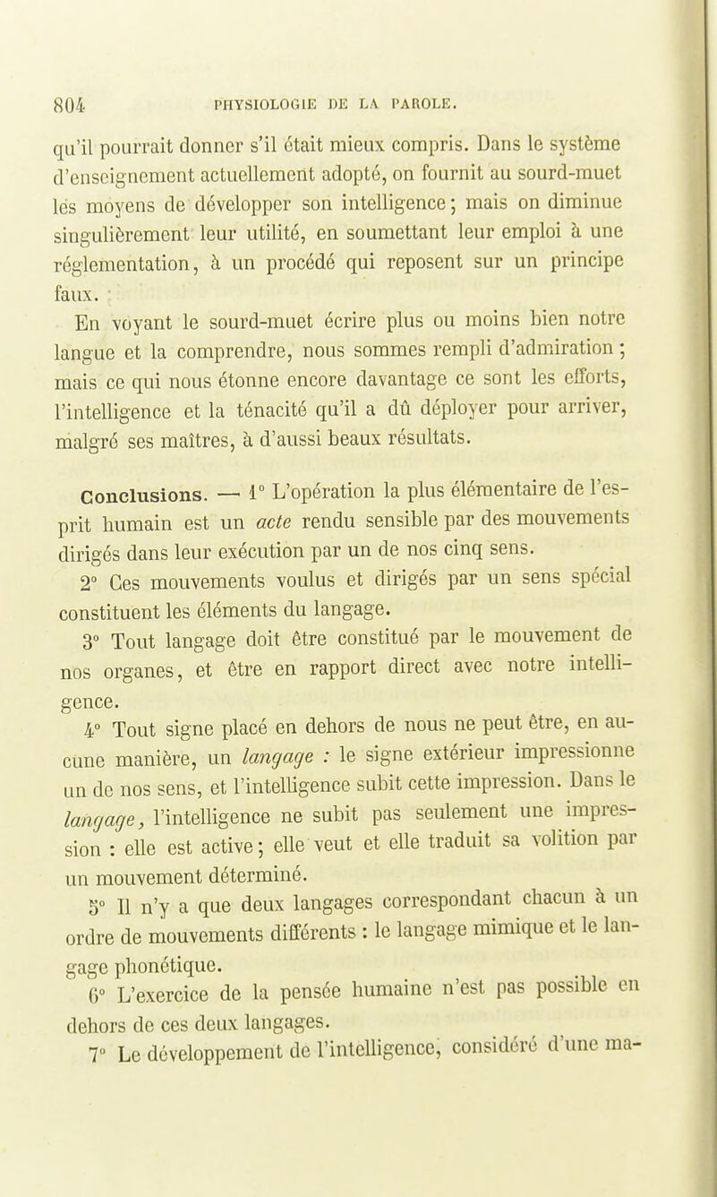 qu'il pourrait donner s'il était mieux compris. Dans le système d'enseignement actuellement adopté, on fournit au sourd-muet lés moyens de développer son intelligence; mais on diminue singulièrement leur utilité, en soumettant leur emploi à une réglementation, à un procédé qui reposent sur un principe faux. En voyant le sourd-muet écrire plus ou moins bien notre langue et la comprendre, nous sommes rempli d'admiration ; mais ce qui nous étonne encore davantage ce sont les efforts, l'intelligence et la ténacité qu'il a dû déployer pour arriver, malgré ses maîtres, à d'aussi beaux résultats. Conclusions. — 1° L'opération la plus élémentaire de l'es- prit Immain est un acte rendu sensible par des mouvements dirigés dans leur exécution par un de nos cinq sens. 2° Ces mouvements voulus et dirigés par un sens spécial constituent les éléments du langage. 3° Tout langage doit être constitué par le mouvement de nos organes, et être en rapport direct avec notre intelli- gence. 4 Tout signe placé en dehors de nous ne peut être, en au- cune manière, un langage : le signe extérieur impressionne un de nos sens, et l'intelligence subit cette impression. Dans le langage, l'intelligence ne subit pas seulement une impres- sion : elle est active; elle veut et elle traduit sa volition par un mouvement déterminé. 5° Il n'y a que deux langages correspondant chacun à un ordre de mouvements différents : le langage mimique et le lan- gage phonétique. 6° L'exercice de la pensée humaine n'est pas possible en dehors de ces deux langages. T Le développement de l'intelligence, considéré d'une ma-