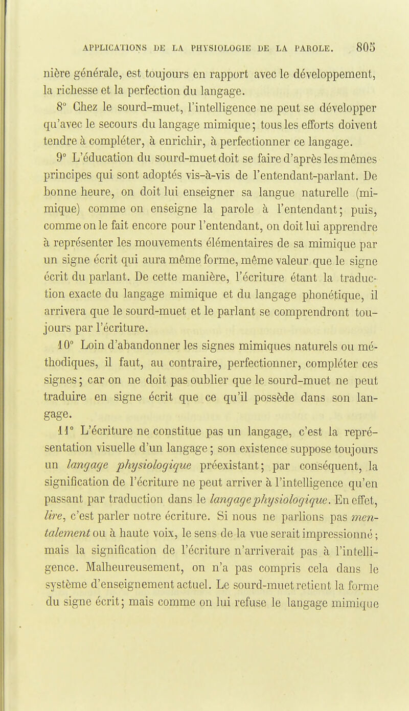 nière générale, est toujours en rapport avec le développement, la richesse et la perfection du langage. 8 Chez le sourd-muet, l'intelligence ne peut se développer qu'avec le secours du langage mimique; tous les efforts doivent tendre à compléter, à enrichir, à perfectionner ce langage. 9 L'éducation du sourd-muet doit se faire d'après les mêmes principes qui sont adoptés vis-à-vis de l'entendant-parlant. De bonne heure, on doit lui enseigner sa langue naturelle (mi- mique) comme on enseigne la parole à l'entendant; puis, comme on le fait encore pour l'entendant, on doit lui apprendre à représenter les mouvements élémentaires de sa mimique par un signe écrit qui aura même forme, même valeur que le signe écrit du parlant. De cette manière, l'écriture étant la traduc- tion exacte du langage mimique et du langage phonétique, il arrivera que le sourd-muet et le parlant se comprendront tou- jours par l'écriture. 10° Loin d'abandonner les signes mimiques naturels ou mé- thodiques, il faut, au contraire, perfectionner, compléter ces signes ; car on ne doit pas oublier que le sourd-muet ne peut traduire en signe écrit que ce qu'il possède dans son lan- gage. 11 ° L'écriture ne constitue pas un langage, c'est la repré- sentation visuelle d'un langage ; son existence suppose toujours un langage pJnjsiologique préexistant; par conséquent, la signification de l'écriture ne peut arriver à l'intelligence qu'en passant par traduction dans le langage physiologique. En effet, lire, c'est parler notre écriture. Si nous ne parlions pas men- talement ow à haute voix, le sens de la vue serait impressionné ; mais la signification de l'écriture n'arriverait pas à l'intelli- gence. Malheureusement, on n'a pas compris cela dans le système d'enseignement actuel. Le sourd-muet retient la forme du signe écrit; mais comme on lui refuse le langage mimique