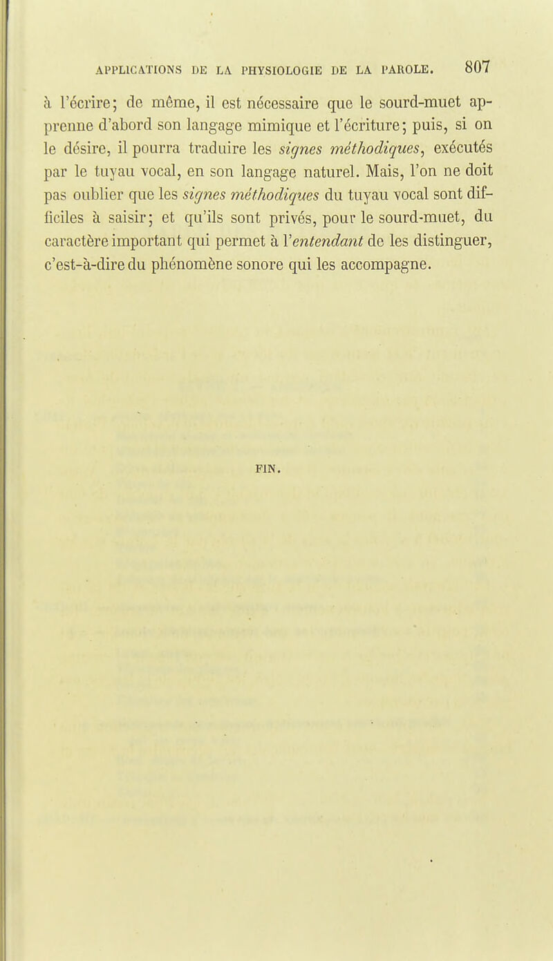 à l'écrire; de même, il est nécessaire que le sourd-muet ap- prenne d'abord son langage mimique et l'écriture; puis, si on le désire, il pourra traduire les signes méthodiques, exécutés par le tuyau vocal, en son langage naturel. Mais, l'on ne doit pas oublier que les signes méthodiques du tuyau vocal sont dif- ficiles à saisir; et qu'ils sont privés, pour le sourd-muet, du caractère important qui permet à Ventendant de les distinguer, c'est-à-dire du phénomène sonore qui les accompagne. PIN.