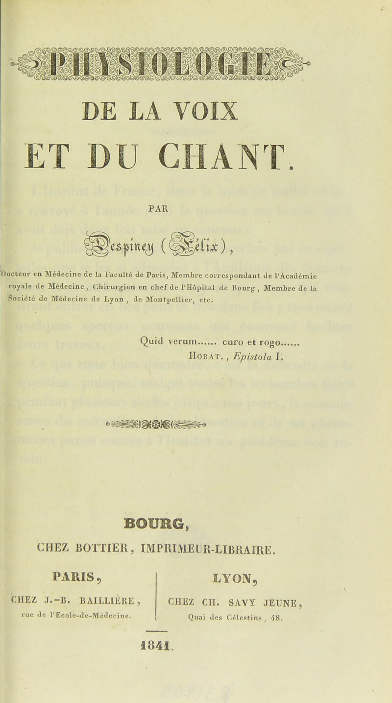 DE LA VOIX ET DU CHANT PAR Docteur en Médecine de la Faculté de Paris, Membre correspondant de l'Académie royale de Médecine, Chirurgien en chef de l'Hôpital de Bourg, Membre de la Société de Médecine de Lyon , de Montpellier, etc. Quid verum euro et rogo. HORAT. , Epistola J. BOURG, CHEZ BOTTIER, IMPRIMEUR-LIBRAIRE. PARIS, CHEZ J.-B. BAILLIÈRE, rue de l'Ecolc-dc-Médccine. LYON, CHEZ CH. SAVY JEUNE, Quai des Célestins , 48.