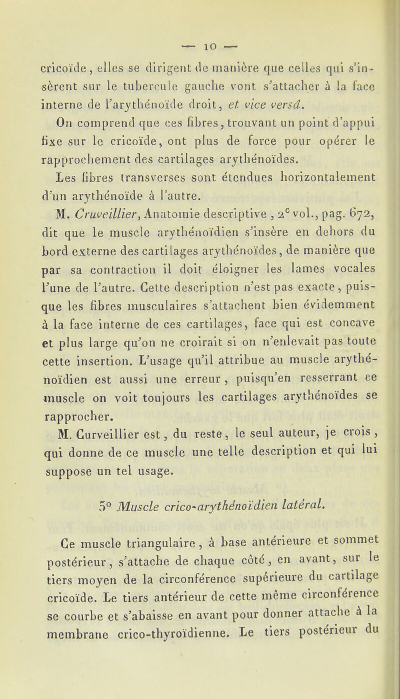 cricoïde, elles se dirigent de manière que celles qui s'in- sèrent sur le tubercule gauche vont s'attacher à la face interne de l'arythénoïde droit, et vice versd. On comprend que ces fibres, trouvant un point d'appui fixe sur le cricoïde, ont plus de force pour opérer le rapprochement des cartilages arythénoïdes. Les libres transverses sont étendues horizontalement d'un arythénoïde à l'autre. M. Cruveillier, Anatomîe descriptive , 2 6 vol., pag. 672, dit que le muscle arythénoïdien s'insère en dehors du bord externe des cartilages arythénoïdes, de manière que par sa contraction il doit éloigner les lames vocales l'une de l'autre. Cette description n'est pas exacte, puis- que les fibres musculaires s'attachent bien évidemment à la face interne de ces cartilages, face qui est concave et plus large qu'on ne croirait si on n'enlevait pas toute cette insertion. L'usage qu'il attribue au muscle arythé- noïdien est aussi une erreur, puisqu'en resserrant ce muscle on voit toujours les cartilages arythénoïdes se rapprocher. M. Gurveillier est, du reste, le seul auteur, je crois, qui donne de ce muscle une telle description et qui lui suppose un tel usage. 5° Muscle crico-arythénoïdien latéral. Ce muscle triangulaire, à base antérieure et sommet postérieur, s'attache de chaque côté, en avant, sur le tiers moyen de la circonférence supérieure du cartilage cricoïde. Le tiers antérieur de cette même circonférence se courbe et s'abaisse en avant pour donner attache à la membrane crico-thyroïdienne. Le tiers postérieur du