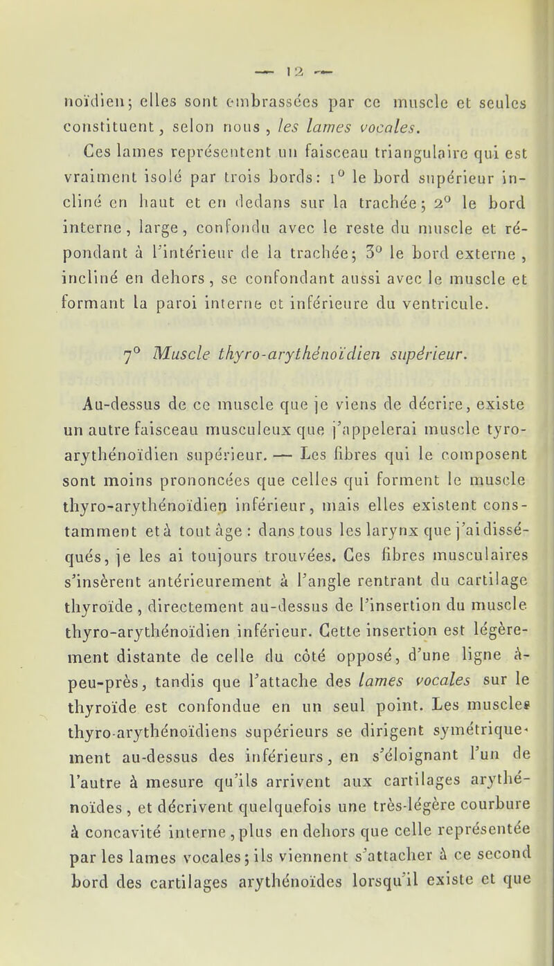 noïdien; elles sont embrassées par ce muscle et seules constituent, selon nous , les lames vocales. Ces lames représentent un faisceau triangulaire qui est vraiment isolé par trois bords: i° le bord supérieur in- cliné en haut et en dedans sur la trachée; 2° le bord interne, large, confondu avec le reste du muscle et ré- pondant à l'intérieur de la trachée; 3° le bord externe , incliné en dehors, se confondant aussi avec le muscle et formant la paroi interne et inférieure du ventricule. 7° Muscle thyro-ary thé noïdien supérieur. Au-dessus de ce muscle que je viens de décrire, existe un autre faisceau musculeux que j'appelerai muscle tyro- arythénoïdien supérieur. — Les libres qui le composent sont moins prononcées que celles qui forment le muscle thyro-arythénoïdien inférieur, mais elles existent cons- tamment et à tout âge: dans tous les larynx que j'ai dissé- qués, je les ai toujours trouvées. Ces fibres musculaires s'insèrent antérieurement à l'angle rentrant du cartilage thyroïde , directement au-dessus de l'insertion du muscle, thyro-arythénoïdien inférieur. Cette insertion est légère- ment distante de celle du côté opposé, d'une ligne à- peu-près, tandis que l'attache des lames vocales sur le thyroïde est confondue en un seul point. Les musclée thyro-arythénoïdiens supérieurs se dirigent symétrique- ment au-dessus des inférieurs, en s'éloignant l'un de l'autre à mesure qu'ils arrivent aux cartilages arythé- noïdes , et décrivent quelquefois une très-légère courbure à concavité interne ,plus en dehors que celle représentée par les lames vocales; ils viennent s'attacher à ce second bord des cartilages arythénoïdes lorsqu'il existe et que