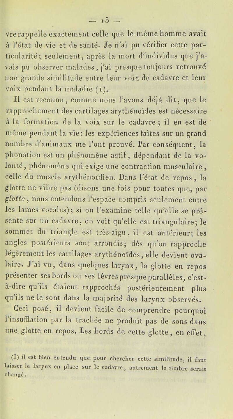 à l'état de vie et de santé. Je n'ai pu vérifier cette par- ticularité; seulement, après la mort d'individus que j'a- vais pu observer malades, j'ai presque toujours retrouvé une grande similitude entre leur voix de cadavre et leur voix pendant la maladie (1). Il est reconnu, comme nous l'avons déjà dit, que le rapprochement des cartilages arythénoïdes est nécessaire à la formation de la voix sur le cadavre ; il en est de même pendant la vie: les expériences faites sur un grand nombre d'animaux me l'ont prouvé. Par conséquent, la phonation est un phénomène actif, dépendant de la vo- lonté, phénomène qui exige une contraction musculaire, celle du muscle arythénoïdien. Dans l'état de repos , la glotte ne vibre pas (disons une fois pour toutes que, par glotte, nous entendons l'espace compris seulement entre les lames vocales); si on l'examine telle qu'elle se pré- sente sur un cadavre, on voit qu'elle est triangulaire; le sommet du triangle est très-aigu, il est antérieur; les angles postérieurs sont arrondis; dès qu'on rapproche légèrement les cartilages arythénoïdes, elle devient ova- laire. J'ai vu, dans quelques larynx, la glotte en repos présenter ses bords ou ses lèvres presque parallèles, c'est- à-dire qu'ils étaient rapprochés postérieurement plus qu'ils ne le sont dans la majorité des larynx observés. Ceci posé, il devient facile de comprendre pourquoi l'insufflation par la trachée ne produit pas de sons dans une glotte en repos. Les bords de cette glotte, en effet, (I) il est bien entendu que pour chercher cette similitude, il faut laisser le larynx en place sur le cadavre, autrement le timbre serait change.