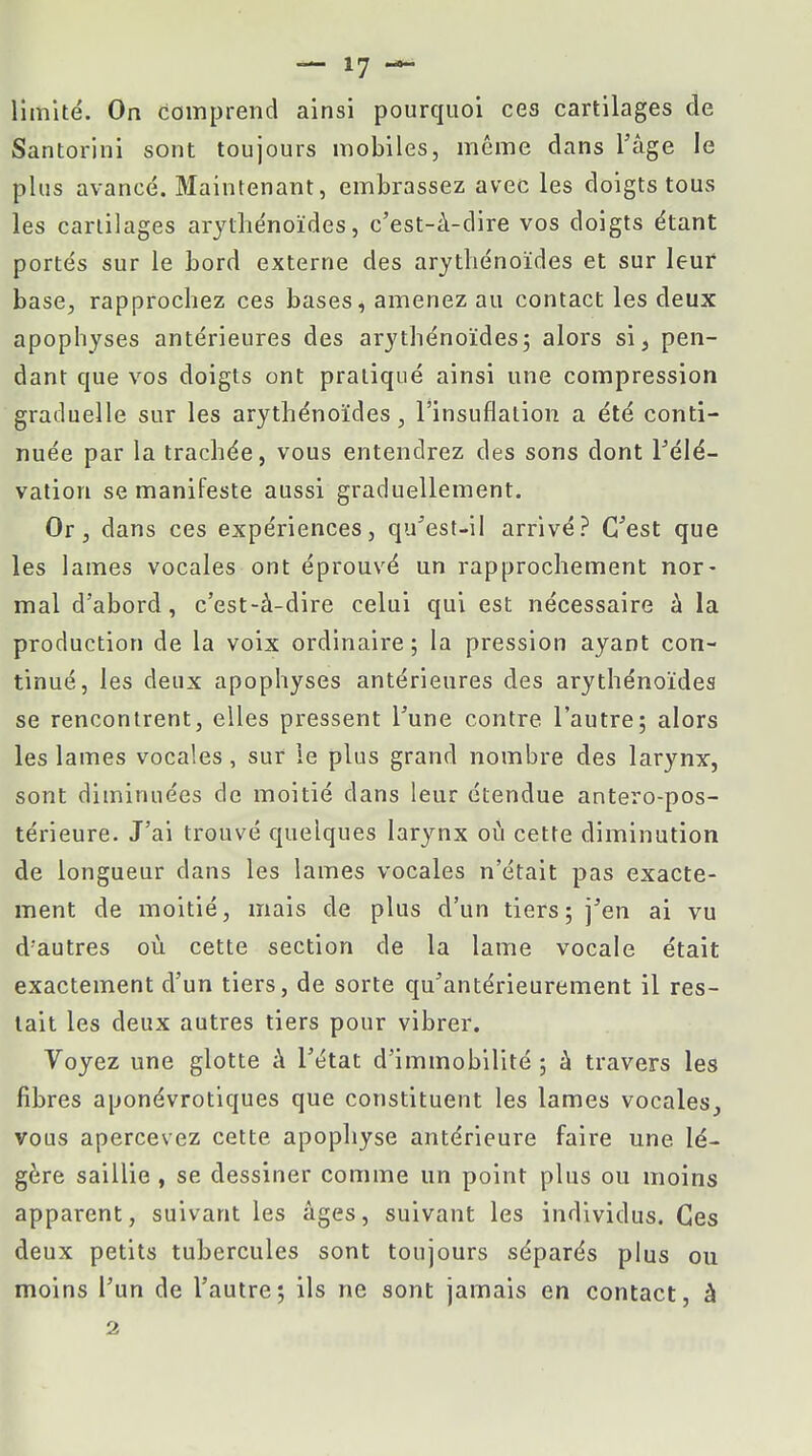 — 17 — limité. On comprend ainsi pourquoi ces cartilages de Santorini sont toujours mobiles, même dans l'âge le plus avancé. Maintenant, embrassez avec les doigts tous les cartilages arythénoïdes, c'est-à-dire vos doigts étant portés sur le bord externe des arythénoïdes et sur leur base, rapprochez ces bases, amenez au contact les deux apophyses antérieures des arythénoïdes; alors si3 pen- dant que vos doigts ont pratiqué ainsi une compression graduelle sur les arythénoïdes, l'insuflalion a été conti- nuée par la trachée, vous entendrez des sons dont l'élé- vation se manifeste aussi graduellement. Or, dans ces expériences, qu'est-il arrivé? C'est que les lames vocales ont éprouvé un rapprochement nor- mal d'abord, c'est-à-dire celui qui est nécessaire à la production de la voix ordinaire; la pression ayant con- tinué, les deux apophyses antérieures des arythénoïdes se rencontrent, elles pressent l'une contre l'autre; alors les lames vocales, sur le plus grand nombre des larynx, sont diminuées de moitié dans leur étendue antero-pos- térieure. J'ai trouvé quelques larynx où cette diminution de longueur dans les lames vocales n'était pas exacte- ment de moitié, mais de plus d'un tiers; j'en ai vu d'autres où cette section de la lame vocale était exactement d'un tiers, de sorte qu'antérieurement il res- tait les deux autres tiers pour vibrer. Voyez une glotte à l'état d'immobilité ; à travers les fibres aponévrotiques que constituent les lames vocales, vous apercevez cette apophyse antérieure faire une lé- gère saillie , se dessiner comme un point plus ou moins apparent, suivant les âges, suivant les individus. Ces deux petits tubercules sont toujours séparés plus ou moins l'un de l'autre; ils ne sont jamais en contact, â 2