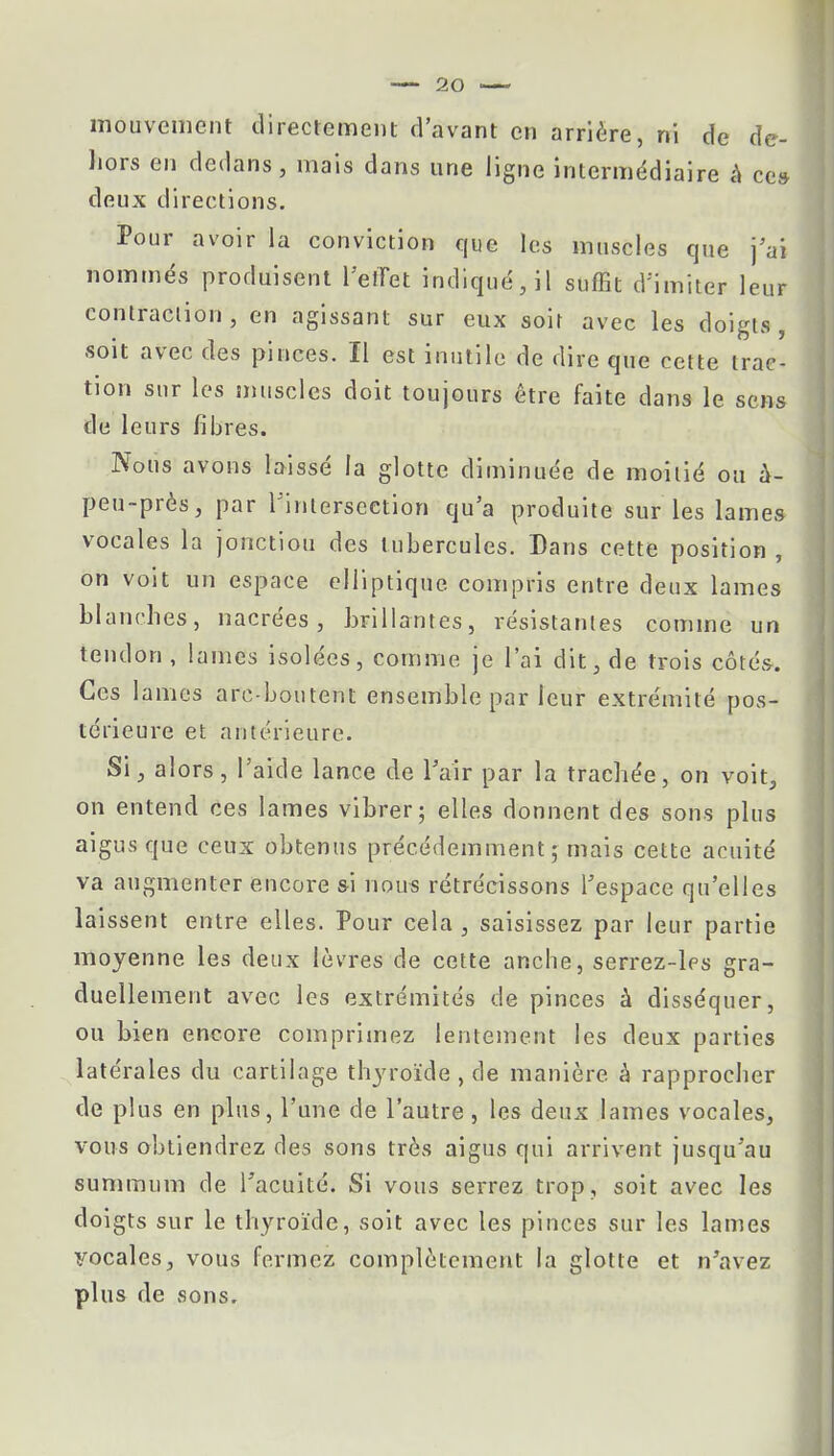 mouvement directement d'avant en arrière, ni de de- hors en dedans, mais dans une ligne intermédiaire à ces deux directions. Pour avoir la conviction que les muscles que j'ai nommés produisent l'effet indiqué, il suffit d'imiter leur contraction, en agissant sur eux soir avec les doigts, soit avec des pinces. Il est inutile de dire que cette trac- tion sur les muscles doit toujours être faite dans le sens de leurs fibres. Nous avons laissé la glotte diminuée de moitié ou à- peu-près, par l'intersection qu'a produite sur les lames vocales la jonction des tubercules. Dans cette position , on voit un espace elliptique compris entre deux lames blanches, nacrées, brillantes, résistantes comme un tendon , lames isolées, comme je l'ai dit, de trois côtés. Ces lames are-boutent ensemble par leur extrémité pos- térieure et antérieure. Si, alors, l'aide lance de l'air par la trachée, on voit, on entend ces lames vibrer; elles donnent des sons plus aigus que ceux obtenus précédemment,- mais cette acuité va augmenter encore &i nous rétrécissons l'espace qu'elles laissent entre elles. Pour cela , saisissez par leur partie moyenne les deux lèvres de cette anche, serrez-les gra- duellement avec les extrémités de pinces à disséquer, ou bien encore comprimez lentement les deux parties latérales du cartilage thyroïde , de manière, à rapprocher de plus en plus, l'une de l'autre, les deux lames vocales, vous obtiendrez des sons très aigus qui arrivent jusqu'au summum de l'acuité. Si vous serrez trop, soit avec les doigts sur le thyroïde, soit avec les pinces sur les lames vocales, vous fermez complètement la glotte et n'avez plus de sons.