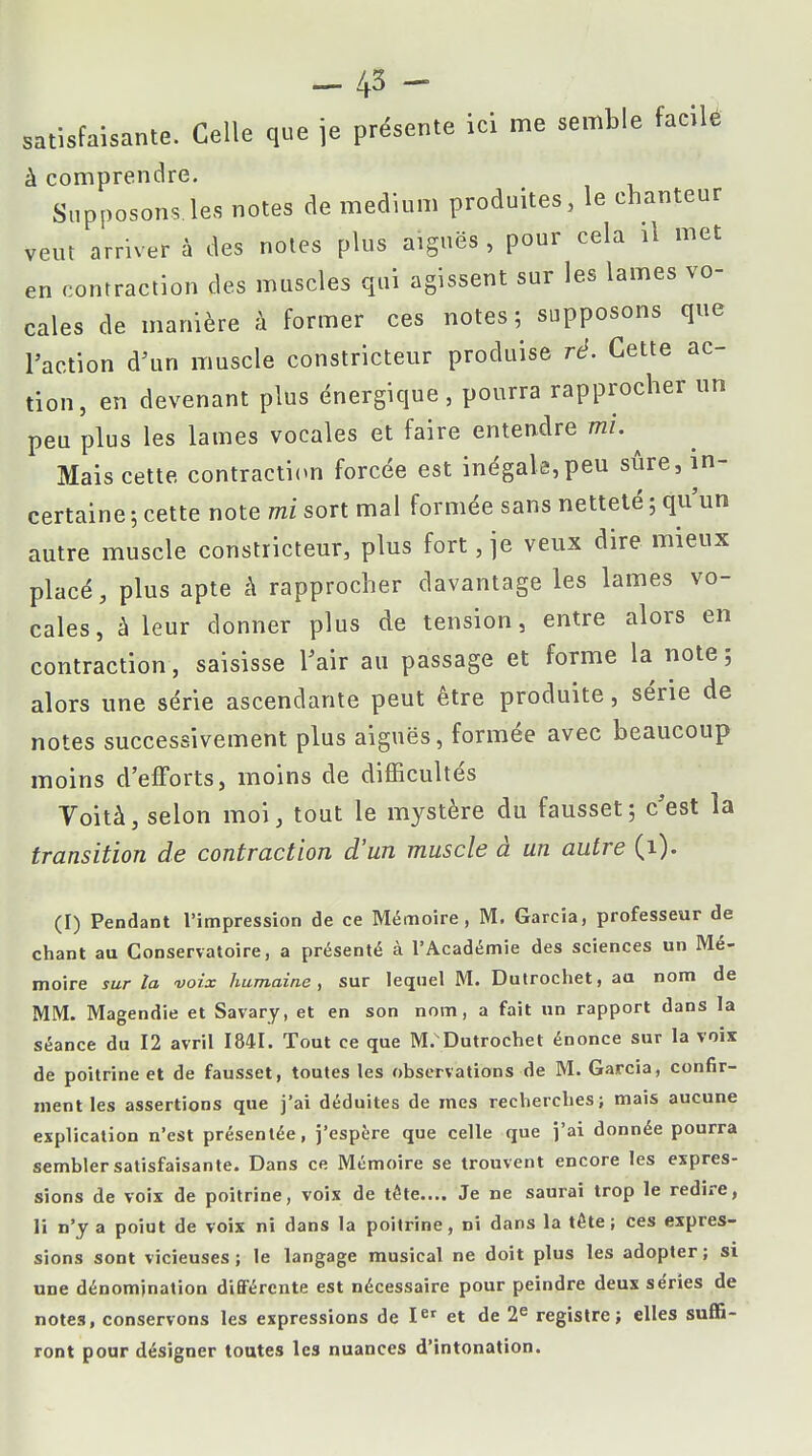 -43 - satisfaisante. Celle que je présente ici me semble facile à comprendre. Supposons.les notes de médium produites, le chanteur veut arriver à des notes plus aiguës , pour cela il met en contraction des muscles qui agissent sur les lames vo- cales de manière à former ces notes; supposons que l'action d'un muscle constricteur produise ré. Cette ac- tion, en devenant plus énergique, pourra rapprocher un peu plus les lames vocales et faire entendre mi. ^ Mais cette contraction forcée est inégale,peu sûre, in- certaine ; cette note mi sort mal formée sans netteté ; qu'un autre muscle constricteur, plus fort, je veux dire mieux placé, plus apte à rapprocher davantage les lames vo- cales, à leur donner plus de tension, entre alors en contraction, saisisse l'air au passage et forme la note ; alors une série ascendante peut être produite, série de notes successivement plus aiguës, formée avec beaucoup moins d'efforts, moins de difficultés Voità, selon moi, tout le mystère du fausset; c'est la transition de contraction d'un muscle à un autre (i). (I) Pendant l'impression de ce Mémoire, M. Garcia, professeur de chant au Conservatoire, a présenté à l'Académie des sciences un Mé- moire sur la voix humaine , sur lequel M. Dutrochet, au nom de MM. Magendie et Savary, et en son nom, a fait un rapport dans la séance du 12 avril 1841. Tout ce que M.Dutrochet énonce sur la voix de poitrine et de fausset, toutes les observations de M. Garcia, confir- ment les assertions que j'ai déduites de mes recherches; mais aucune explication n'est présentée, j'espère que celle que j'ai donnée pourra sembler satisfaisante. Dans ce Mémoire se trouvent encore les expres- sions de voix de poitrine, voix de tête.... Je ne saurai trop le redire, li n'y a poiut de voix ni dans la poitrine, ni dans la tête; ces expres- sions sont vicieuses; le langage musical ne doit plus les adopter; si une dénomination différente est nécessaire pour peindre deux séries de note3, conservons les expressions de Ier et de 2e registre; elles suffi- ront pour désigner toutes les nuances d'intonation.