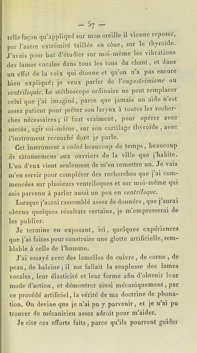 -57- telle façon qu'appliqué sur mon oreille il vienne reposer, par l'autre extrémité taillée en cône, sur le thyroïde. J'avais pour but d'étudier sur moi-même les vibrations des lames vocales dans tous les tons du chant, et dans un effet de la voix qui étonne et qu'on n'a pas encore bien expliqué; je veux parler de Vengastrimisme ou ventriloquie. Le stéthoscope ordinaire ne peut remplacer celui que j'ai imaginé, parce que jamais un aide n'est assez patient pour prêter son larynx à toutes les recher- ches nécessaires; il faut vraiment, pour opérer avec succès, agir soi-même, sur son cartilage thyroïde , avec l'instrument recourbé dont je parle. Cet instrument a coûté beaucoup de temps, beaucoup de tâtonnemens aux ouvriers de la ville que j'habite. L'un d'eux vient seulement de m'en remettre un. Je vais m'en servir pour compléter des recherches que j'ai com- mencées sur plusieurs ventriloques et sur moi-même qui suis parvenu à parler aussi un peu en ventriloque. Lorsque j'aurai rassemblé assez de données, que j'aurai obtenu quelques résultats certains, je m'empresserai de les publier. Je termine en exposant, ici, quelques expériences que j'ai faites pour construire une glotte artificielle, sem- blable à celle de l'homme. J'ai essayé avec des lamelles de cuivre, de corne , de peau, de baleine ; il me fallait la souplesse des lames vocales, leur élasticité et leur forme afin d'obtenir leur mode d'action, et démontrer ainsi mécaniquement, par ce procédé artificiel, la vérité de ma doctrine de phona- tion. On devine que je n'ai pu y parvenir, et je n'ai pu trouver de mécanicien assez adroit pour m'aider. Je cite ces efforts faits, parce qu'ils pourront guider