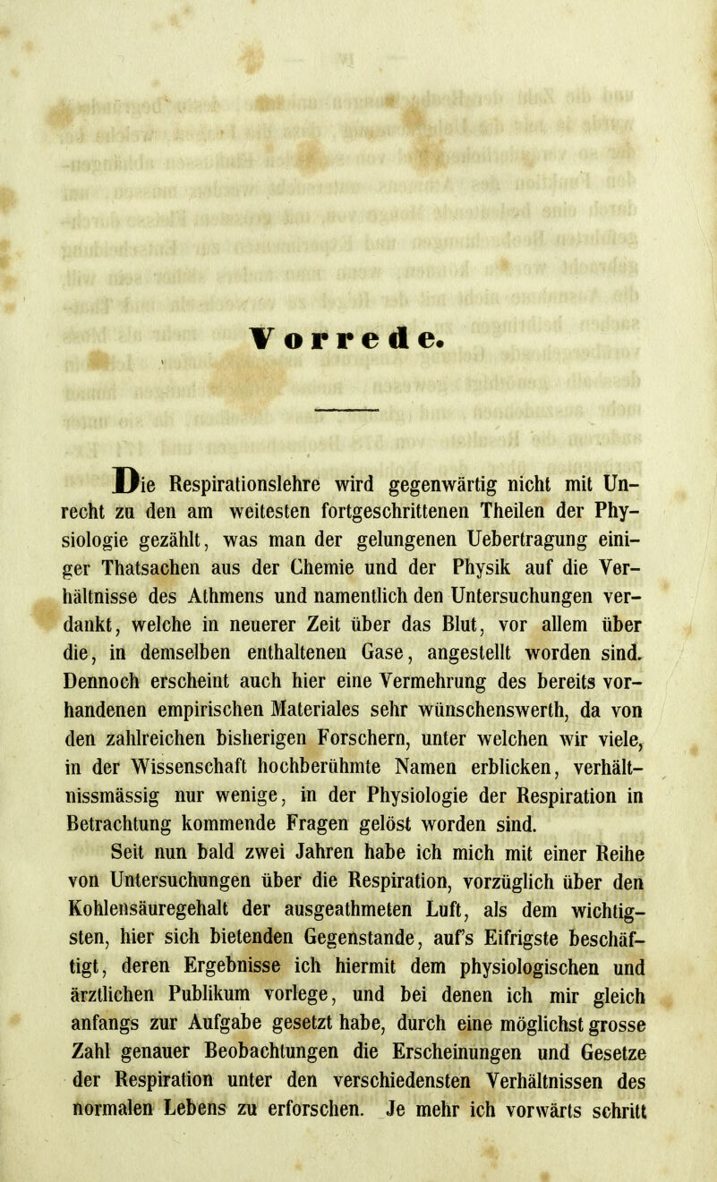 Vorrede. Die Respirationslehre wird gegenwärtig nicht mit Un- recht ZQ den am weitesten fortgeschrittenen Theilen der Phy- siologie gezählt, was man der gelungenen Uebertragung eini- ger Thatsachen aus der Chemie und der Physik auf die Ver- hältnisse des Athmens und namentlich den Untersuchungen ver- dankt, welche in neuerer Zeit über das Blut, vor allem über die, in demselben enthaltenen Gase, angestellt worden sind. Dennoch erscheint auch hier eine Vermehrung des bereits vor- handenen empirischen Materiales sehr wünschenswerth, da von den zahlreichen bisherigen Forschern, unter welchen wir viele, in der Wissenschaft hochberühmte Namen erblicken, verhält- nissmässig nur wenige, in der Physiologie der Respiration in Betrachtung kommende Fragen gelöst worden sind. Seit nun bald zwei Jahren habe ich mich mit einer Reihe von Untersuchungen über die Respiration, vorzüglich über den Kohlensäuregehalt der ausgeathmeten Luft, als dem wichtig- sten, hier sich bietenden Gegenstande, aufs Eifrigste beschäf- tigt, deren Ergebnisse ich hiermit dem physiologischen und ärztlichen Publikum vorlege, und bei denen ich mir gleich anfangs zur Aufgabe gesetzt habe, durch eine möglichst grosse Zahl genauer Beobachtungen die Erscheinungen und Gesetze der Respiration unter den verschiedensten Verhältnissen des normalen Lebens zu erforschen. Je mehr ich vorwärts schritt