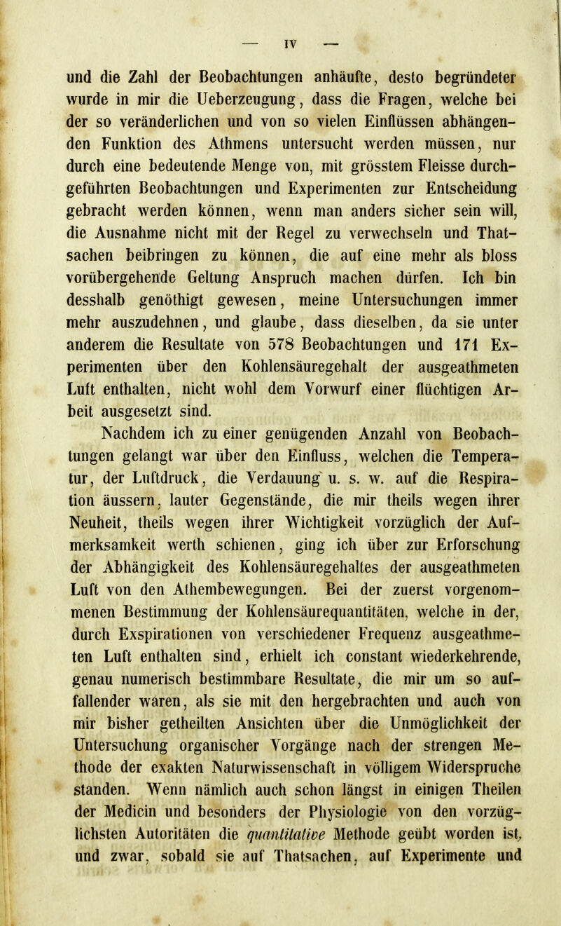 und die Zahl der Beobachtungen anhäufte, desto begründeter wurde in mir die Ueberzeugung, dass die Fragen, welche bei der so veränderlichen und von so vielen Einflüssen abhängen- den Funktion des Athmens untersucht werden müssen, nur durch eine bedeutende Menge von, mit grösstem Fleisse durch- geführten Beobachtungen und Experimenten zur Entscheidung gebracht werden können, wenn man anders sicher sein will, die Ausnahme nicht mit der Regel zu verwechseln und That- sachen beibringen zu können, die auf eine mehr als bloss vorübergehende Geltung Anspruch machen dürfen. Ich bin desshalb genöthigt gewesen, meine Untersuchungen immer mehr auszudehnen, und glaube, dass dieselben, da sie unter anderem die Resultate von 578 Beobachtungen und 171 Ex- perimenten über den Kohlensäuregehalt der ausgeathmeten Luft enthalten, nicht wohl dem Vorwurf einer flüchtigen Ar- beit ausgesetzt sind. Nachdem ich zu einer genügenden Anzahl von Beobach- tungen gelangt war über den Einfluss, welchen die Tempera- tur, der Luftdruck, die Verdauung u. s. w. auf die Respira- tion äussern, lauter Gegenstände, die mir theils wegen ihrer Neuheit, theils wegen ihrer Wichtigkeit vorzügUch der Auf- merksamkeit Werth schienen, ging ich über zur Erforschung der Abhängigkeit des Kohlensäuregehaltes der ausgeathmeten Luft von den Athembewegungen. Bei der zuerst vorgenom- menen Bestimmung der Kohlensäurequantitäten, welche in der, durch Exspirationen von verschiedener Frequenz ausgeathme- ten Luft enthalten sind, erhielt ich constant wiederkehrende, genau numerisch bestimmbare Resultate, die mir um so auf- fallender waren, als sie mit den hergebrachten und auch von mir bisher getheilten Ansichten über die Unmöglichkeit der Untersuchung organischer Vorgänge nach der strengen Me- thode der exakten Naturwissenschaft in völügem Widerspruche standen. Wenn nämlich auch schon längst in einigen Theilen der Medicin und besonders der Physiologie von den vorzüg- lichsten Autoritäten die quanlitatwe Methode geübt worden ist, und zwar, sobald sie auf Thatsachen, auf Experimente und