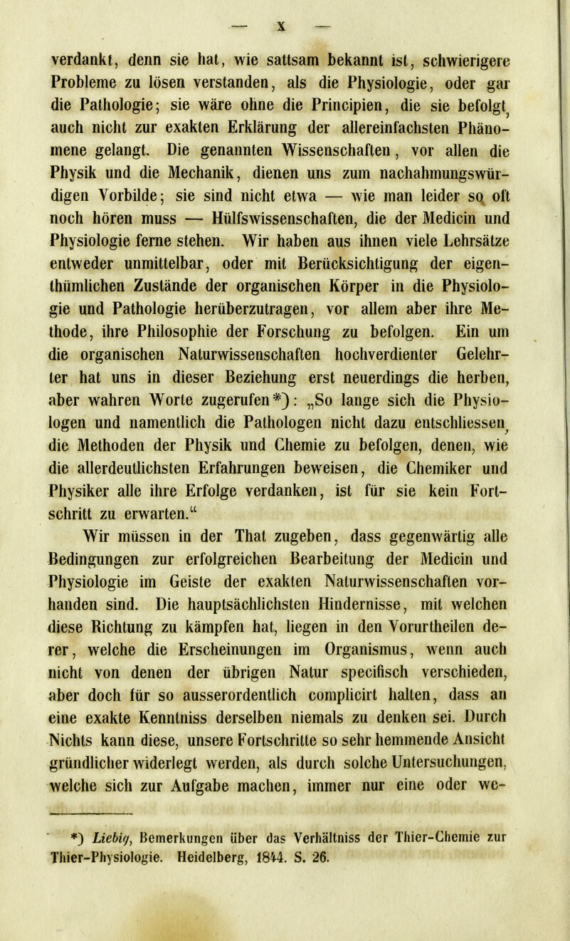 verdankt, denn sie hat, wie sattsam bekannt ist, schwierigere Probleme zu lösen verstanden, als die Physiologie, oder gar die Pathologie; sie wäre ohne die Principien, die sie befolgt^ auch nicht zur exakten Erklärung der allereinfachsten Phäno- mene gelangt. Die genannten Wissenschaften, vor allen die Physik und die Mechanik, dienen uns zum nachahmungswür- digen Vorbilde; sie sind nicht etwa — wie man leider sq oft noch hören muss — HülfsWissenschaften, die der Medicin und Physiologie ferne stehen. Wir haben aus ihnen viele Lehrsätze entweder unmittelbar, oder mit Berücksichtigung der eigen- thümlichen Zustände der organischen Körper in die Physiolo- gie und Pathologie herüberzutragen, vor allem aber ihre Me- thode, ihre Philosophie der Forschung zu befolgen. Ein um die organischen Naturwissenschaften hochverdienter Gelehr- ter hat uns in dieser Beziehung erst neuerdings die herben, aber wahren Worte zugerufen*): „So lange sich die Physio- logen und namentlich die Pathologen nicht dazu entschliessen^ die Methoden der Physik und Chemie zu befolgen, denen, wie die allerdeutlichsten Erfahrungen beweisen, die Chemiker und Physiker alle ihre Erfolge verdanken, ist für sie kein Fort- schritt zu erwarten. Wir müssen in der That zugeben, dass gegenwärtig alle Bedingungen zur erfolgreichen Bearbeitung der Medicin und Physiologie im Geiste der exakten Naturwissenschaften vor- handen sind. Die hauptsächlichsten Hindernisse, mit welchen diese Richtung zu kämpfen hat, liegen in den Yorurtheilen de- rer, welche die Erscheinungen im Organismus, wenn auch nicht von denen der übrigen Natur specifisch verschieden, aber doch für so ausserordentüch complicirt halten, dass an eine exakte Kenntniss derselben niemals zu denken sei. Durch Nichts kann diese, unsere Fortschritte so sehr hemmende Ansicht gründlicher widerlegt werden, als durch solche Untersuchungen, welche sich zur Aufgabe machen, immer nur eine oder we- *) Liebig, Bemerkungen über das Verhältniss der Thier-Chemie zur Thier-Physiologie. Heidelberg, 1844. S. 26.