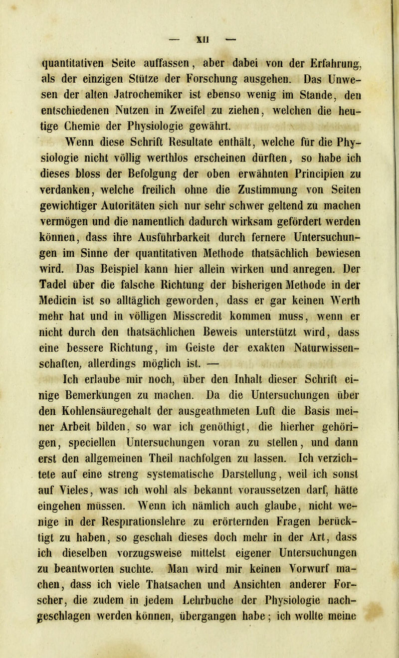 quantitativen Seite auffassen, aber dabei von der Erfalirung, als der einzigen Stütze der Forschung ausgehen. Das Unwe- sen der alten Jatrochemiker ist ebenso v^enig im Stande, den entschiedenen Nutzen in Zweifel zu ziehen, welchen die heu- tige Chemie der Physiologie gewährt. Wenn diese Schrift Resultate enthält, welche für die Phy- siologie nicht völlig werthlos erscheinen dürften, so habe ich dieses bloss der Befolgung der oben erwähnten Principien zu verdanken, welche freilich ohne die Zustimmung von Seiten gewichtiger Autoritäten sich nur sehr schwer geltend zu machen vermögen und die namentlich dadurch wirksam gefördert werden können, dass ihre Ausführbarkeit durch fernere Untersuchun- gen im Sinne der quantitativen Methode thatsächlich bewiesen wird. Das Beispiel kann hier allein wirken und anregen. Der Tadel über die falsche Richtung der bisherigen Methode in der Medicin ist so alltäghch geworden, dass er gar keinen Werth mehr hat und in völligen Misscredit kommen muss, wenn er nicht durch den thatsächUchen Beweis unterstützt wird, dass eine bessere Richtung, im Geiste der exakten Naturwissen- schaften, allerdings möglich ist. — Ich erlaube mir noch, über den Inhalt dieser Schrift ei- nige Bemerkungen zu machen. Da die Untersuchungen über den Kohlensäuregehalt der ausgeathmeten Luft die Basis mei- ner Arbeit bilden, so war ich genöthigt, die hierher gehöri- gen, speciellen Untersuchungen voran zu stellen, und dann erst den allgemeinen Theil nachfolgen zu lassen. Ich verzich- tete auf eine streng systematische Darstellung, weil ich sonst auf Vieles, was ich wohl als bekannt voraussetzen darf, hätte eingehen müssen. Wenn ich nämhch auch glaube, nicht we- nige in der Respirationslehre zu erörternden Fragen berück- tigt zu haben, so geschah dieses doch mehr in der Art, dass ich dieselben vorzugsweise mittelst eigener Untersuchungen zu beantworten suchte. Man wird mir keinen Vorwurf ma- chen, dass ich viele Thatsachen und Ansichten anderer For- scher, die zudem in jedem Lehrbuche der Physiologie nach- geschlagen werden können, übergangen habe; ich wollte meine