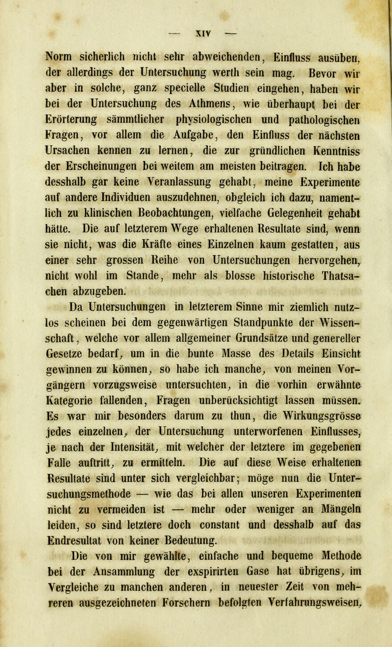 Norm sicherlich nicht sehr abweichenden, Einfluss ausüben, der allerdings der Untersuchung werth sein mag. Bevor wir aber in solche, ganz specielle Studien eingehen, haben wir bei der Untersuchung des Athmens, wie überhaupt bei der Erörterung sämmtlicher physiologischen und pathologischen Fragen, vor allem die Aufgabe, den Einfluss der nächsten Ursachen kennen zu lernen, die zur gründlichen Kenntniss der Erscheinungen bei weitem am meisten beitragen. Ich habe desshalb gar keine Veranlassung gehabt, meine Experimente auf andere Individuen auszudehnen, obgleich ich dazu, nament- lich zu klinischen Beobachtungen, vielfache Gelegenheit gehabt hätte. Die auf letzterem Wege erhaltenen Resultate sind, wenn sie nicht, was die Kräfte eines Einzelnen kaum gestatten, aus einer sehr grossen Reihe von Untersuchungen hervorgehen, nicht wohl im Stande, mehr als blosse historische Thatsa- chen abzugeben. Da Untersuchungen in letzterem Sinne mir ziemlich nutz- los scheinen bei dem gegenwärtigen Standpunkte der Wissen- schaft , welche vor allem allgemeiner Grundsätze und genereller Gesetze bedarf^ um in die bunte Masse des Details Einsicht gewinnen zu können, so habe ich manche, von meinen Vor- gängern vorzugsweise untersuchten, in die vorhin erwähnte Kategorie fallenden, Fragen unberücksichtigt lassen müssen. Es war mir besonders darum zu thun, die Wirkungsgrösse jedes einzelnen, der Untersuchung unterworfenen Einflusses, je nach der Intensität, mit welcher der letztere im gegebenen Falle auftritt, zu ermitteln. Die auf diese Weise erhaltenen Resultate sind unter sich vergleichbar; möge nun die Unter- suchungsmethode — wie das bei allen unseren Experimenten nicht zu vermeiden ist — mehr oder weniger an Mängeln leiden, so sind letztere doch constant und desshalb auf das Endresultat von keiner Bedeutung. Die von mir gewählte, einfache und bequeme Methode bei der Ansammlung der exspirirten Gase hat übrigens, im Vergleiche zu manchen anderen, in neuester Zeit von meh- reren ausgezeichneten Forschern befolgten Verfahrungsweisen,